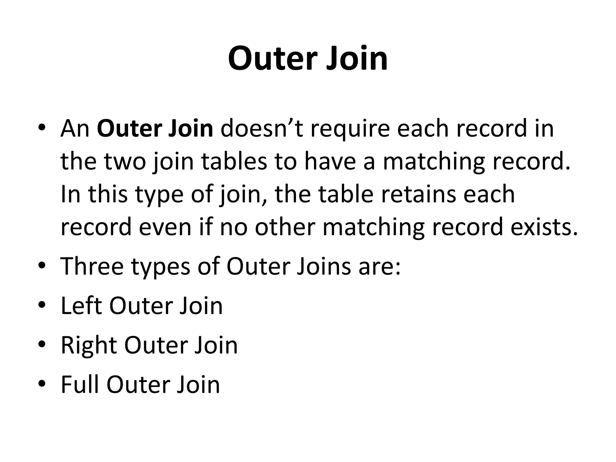 Outer Join
• An Outer Join doesn’t require each record in
the two join tables to have a matching record.
In this type of join, the table retains each
record even if no other matching record exists.
• Three types of Outer Joins are:
• Left Outer Join
• Right Outer Join
• Full Outer Join
 