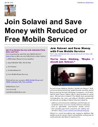 April 5th, 2013                                                                                              Published by: StellarFuture




Join Solavei and Save
Money with Reduced or
Free Mobile Service
                                                                 Join Solavei and Save Money
  Get Free Mobile Service with Unlimited Talk,
  Data and Text                                                  with Free Mobile Service
  Are you paying too much for your Mobile Service?               Source: http://helpinghandmobile.com/join-solavei-and-save-money-with-
  Solavei has an offer you can't afford not to take a look at.   free-mobile-service/

  1. FREE Smart Phone for new enrollees                          You’ve been thinking, “Maybe I
  2. $49 Unlimited Talk, Text & Data                             should join Solavei.”

  3. No Contract

  4. No Enrollment fee

  5. Your Mobile Phone Pays you


  Find out how you can get a FREE Mobile Phone and
  FREE Unlimited Talk, Text and Data.

  StellarFuture, LLC
                                                                 So you’ve been thinking “Maybe I should join Solavei.” Well,
  720-217-2148
                                                                 you are not alone. Solavei has quickly become one of the worlds
  lovinlife@stellarfuture.com                                    fastest growing Network Marketing Companies…of all time!
                                                                 And for good reason. Solavei offers a great product at a great
                                                                 price. But just who is Solavei? The Seattle start-up launched
                                                                 on September 21st, 2012, and utilizes T-Mobile’s nationwide
                                                                 4G network. According to Solavei they have aimed to:
                                                                   address current economic challenges and the high cost
                                                                   of mobile service as a new social commerce company
                                                                   with an affordable, contract-free mobile service
                                                                   that actually pays back consumers for adding new
                                                                   members. http://www.solavei.com/about/company
                                                                 Solavei is a social networking and commerce platform that
                                                                 enables users to connect, share, and capitalize on the power of
                                                                 social networks and Solavei’s mission is to:



                                                                                                                                      1
 
