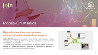 Mobile-ON Medical
Mobile-ON Medical es una plataforma de software de asistencia médica
remota que permite la gestión de triage, tele-asistencia y seguimiento de
historia clínica de pacientes.
La misma está orientada principalmente a reducir costos operativos,
mejorar la calidad del servicio y aumentar la capacidad de atención a
pacientes en empresas gerenciadoras de salud.
Mejore la atención a sus pacientes
para incrementar el valor de su negocio.
1
 