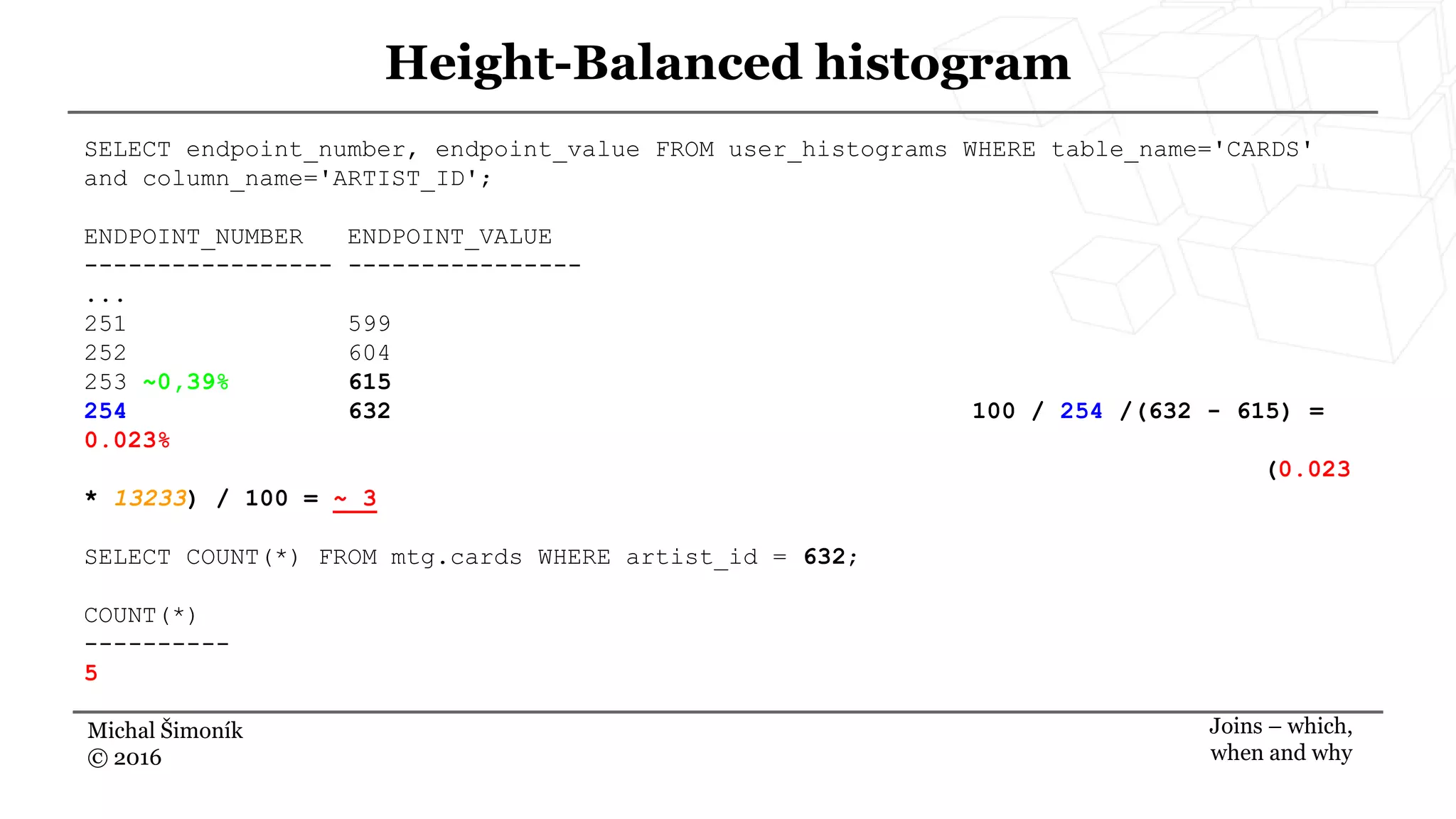 Michal Šimoník
© 2016
Height-Balanced histogram
Joins – which,
when and why
SELECT endpoint_number, endpoint_value FROM user_histograms WHERE table_name='CARDS'
and column_name='ARTIST_ID';
ENDPOINT_NUMBER ENDPOINT_VALUE
----------------- ----------------
...
251 599
252 604
253 ~0,39% 615
254 632 100 / 254 /(632 - 615) =
0.023%
(0.023
* 13233) / 100 = ~ 3
SELECT COUNT(*) FROM mtg.cards WHERE artist_id = 632;
COUNT(*)
----------
5
 