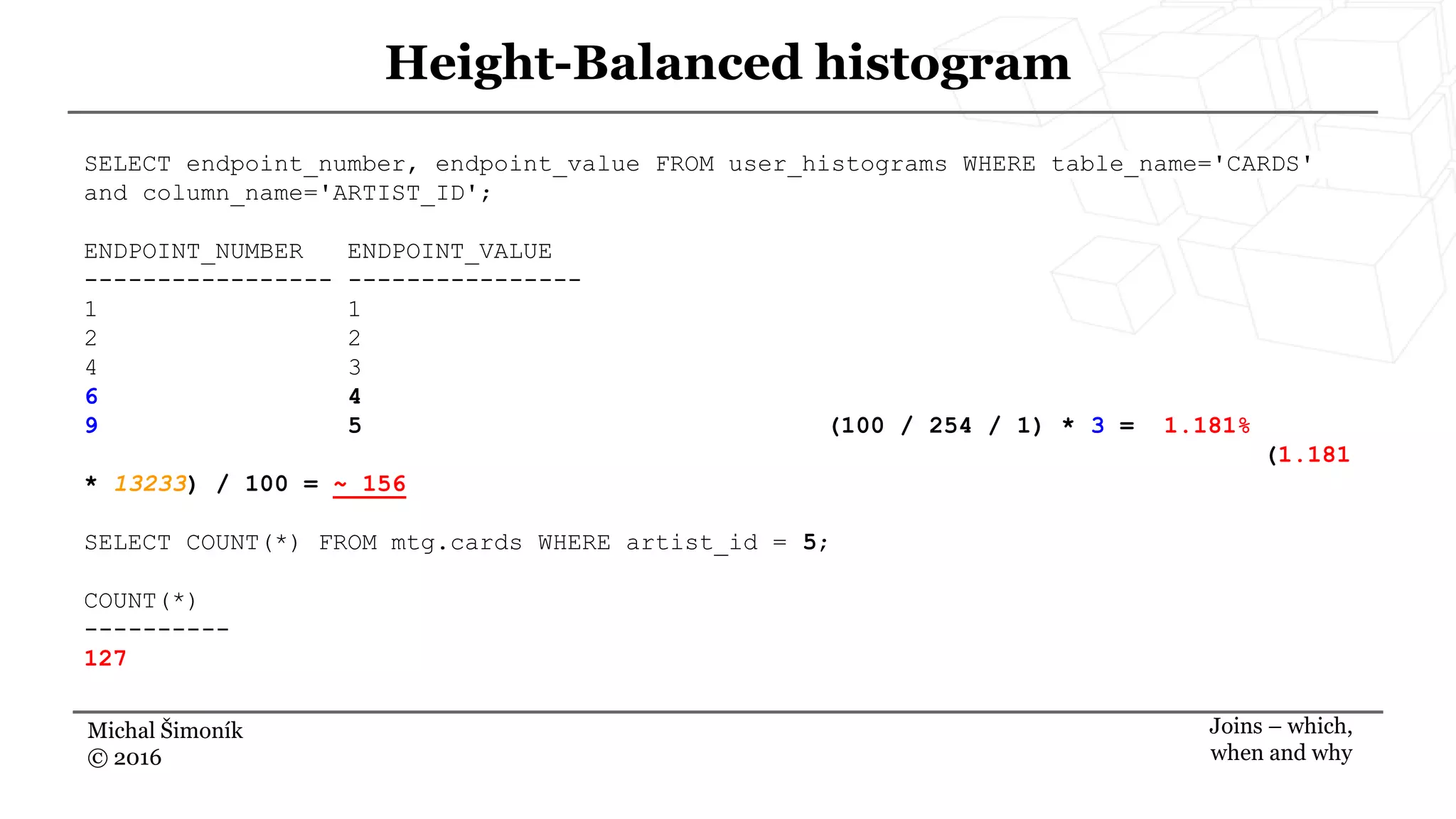 Michal Šimoník
© 2016
Height-Balanced histogram
Joins – which,
when and why
SELECT endpoint_number, endpoint_value FROM user_histograms WHERE table_name='CARDS'
and column_name='ARTIST_ID';
ENDPOINT_NUMBER ENDPOINT_VALUE
----------------- ----------------
1 1
2 2
4 3
6 4
9 5 (100 / 254 / 1) * 3 = 1.181%
(1.181
* 13233) / 100 = ~ 156
SELECT COUNT(*) FROM mtg.cards WHERE artist_id = 5;
COUNT(*)
----------
127
 