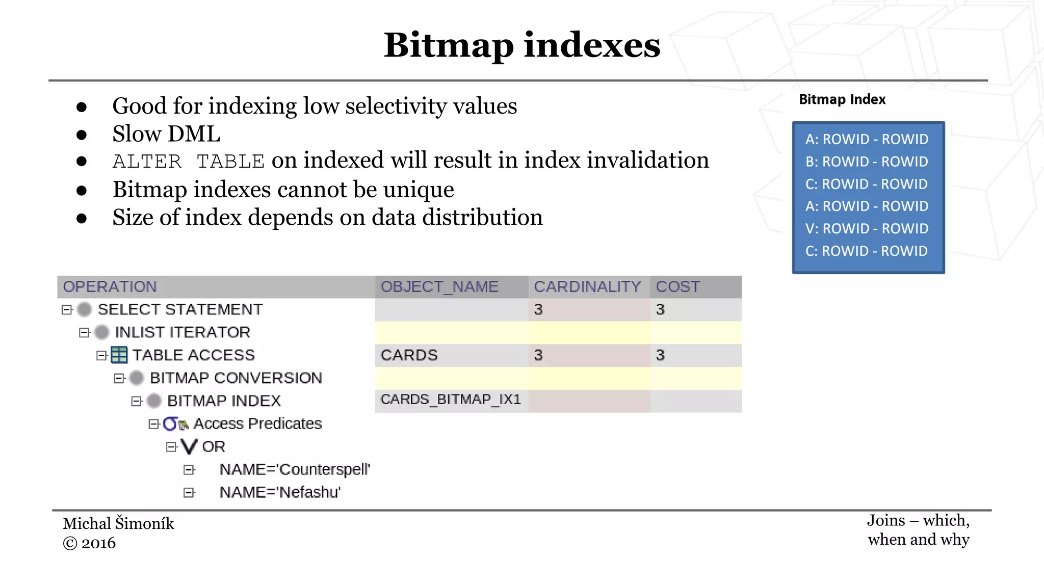 Michal Šimoník
© 2016
Bitmap indexes
Joins – which,
when and why
● Good for indexing low selectivity values
● Slow DML
● ALTER TABLE on indexed will result in index invalidation
● Bitmap indexes cannot be unique
● Size of index depends on data distribution
 
