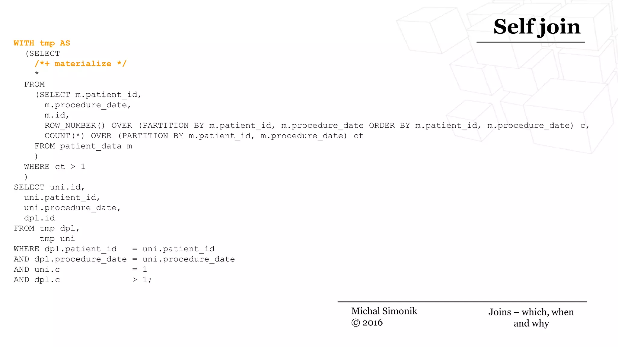 WITH tmp AS
(SELECT
/*+ materialize */
*
FROM
(SELECT m.patient_id,
m.procedure_date,
m.id,
ROW_NUMBER() OVER (PARTITION BY m.patient_id, m.procedure_date ORDER BY m.patient_id, m.procedure_date) c,
COUNT(*) OVER (PARTITION BY m.patient_id, m.procedure_date) ct
FROM patient_data m
)
WHERE ct > 1
)
SELECT uni.id,
uni.patient_id,
uni.procedure_date,
dpl.id
FROM tmp dpl,
tmp uni
WHERE dpl.patient_id = uni.patient_id
AND dpl.procedure_date = uni.procedure_date
AND uni.c = 1
AND dpl.c > 1;
Michal Simonik
© 2016
Self join
Joins – which, when
and why
 