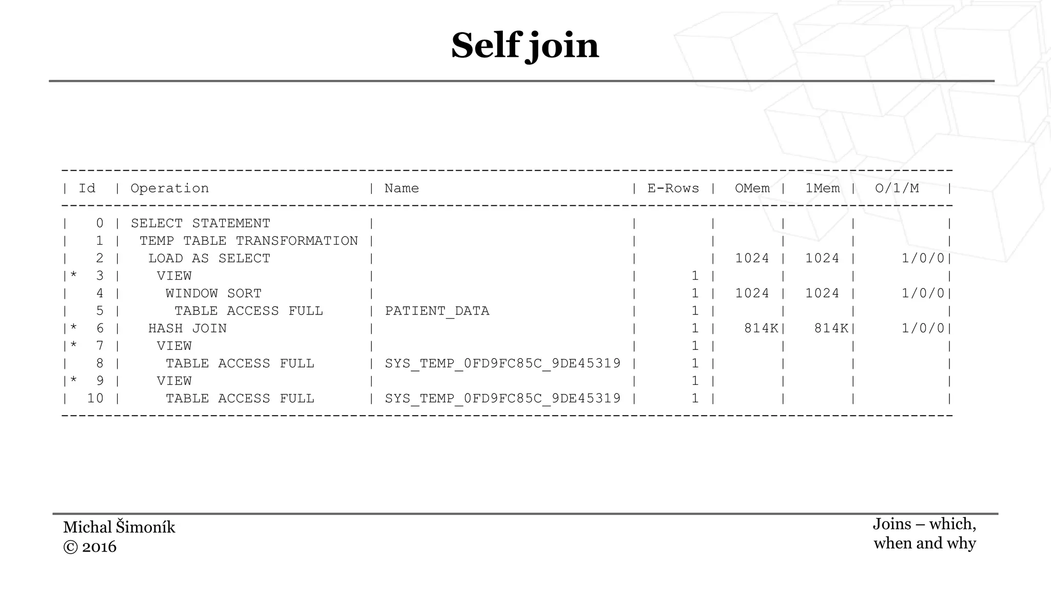 Michal Šimoník
© 2016
Self join
Joins – which,
when and why
------------------------------------------------------------------------------------------------------
| Id | Operation | Name | E-Rows | OMem | 1Mem | O/1/M |
------------------------------------------------------------------------------------------------------
| 0 | SELECT STATEMENT | | | | | |
| 1 | TEMP TABLE TRANSFORMATION | | | | | |
| 2 | LOAD AS SELECT | | | 1024 | 1024 | 1/0/0|
|* 3 | VIEW | | 1 | | | |
| 4 | WINDOW SORT | | 1 | 1024 | 1024 | 1/0/0|
| 5 | TABLE ACCESS FULL | PATIENT_DATA | 1 | | | |
|* 6 | HASH JOIN | | 1 | 814K| 814K| 1/0/0|
|* 7 | VIEW | | 1 | | | |
| 8 | TABLE ACCESS FULL | SYS_TEMP_0FD9FC85C_9DE45319 | 1 | | | |
|* 9 | VIEW | | 1 | | | |
| 10 | TABLE ACCESS FULL | SYS_TEMP_0FD9FC85C_9DE45319 | 1 | | | |
------------------------------------------------------------------------------------------------------
 