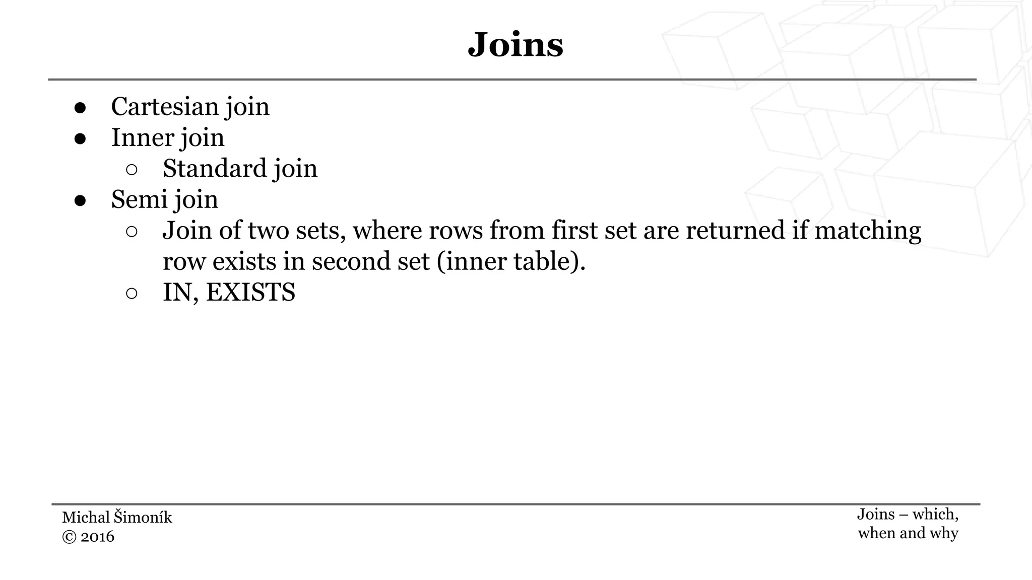 Michal Šimoník
© 2016
Joins
Joins – which,
when and why
● Cartesian join
● Inner join
○ Standard join
● Semi join
○ Join of two sets, where rows from first set are returned if matching
row exists in second set (inner table).
○ IN, EXISTS
 