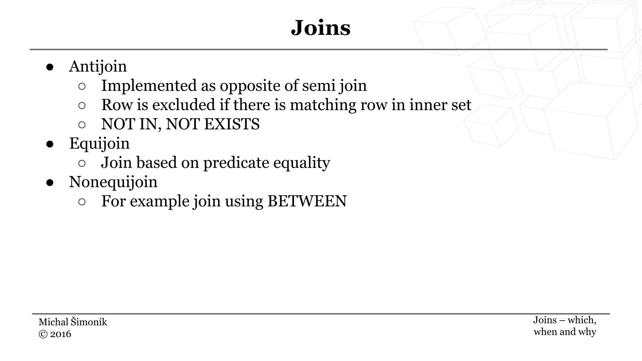 Michal Šimoník
© 2016
Joins
Joins – which,
when and why
● Antijoin
○ Implemented as opposite of semi join
○ Row is excluded if there is matching row in inner set
○ NOT IN, NOT EXISTS
● Equijoin
○ Join based on predicate equality
● Nonequijoin
○ For example join using BETWEEN
 