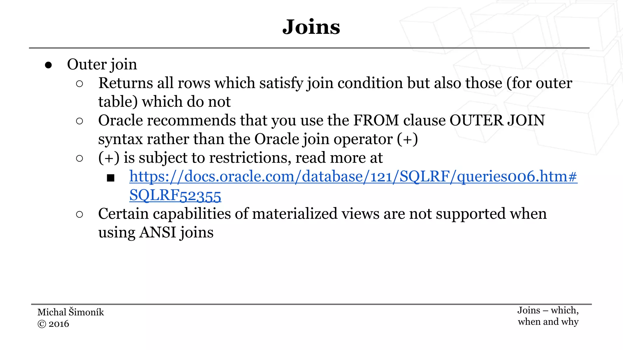 Michal Šimoník
© 2016
Joins
Joins – which,
when and why
● Outer join
○ Returns all rows which satisfy join condition but also those (for outer
table) which do not
○ Oracle recommends that you use the FROM clause OUTER JOIN
syntax rather than the Oracle join operator (+)
○ (+) is subject to restrictions, read more at
■ https://docs.oracle.com/database/121/SQLRF/queries006.htm#
SQLRF52355
○ Certain capabilities of materialized views are not supported when
using ANSI joins
 