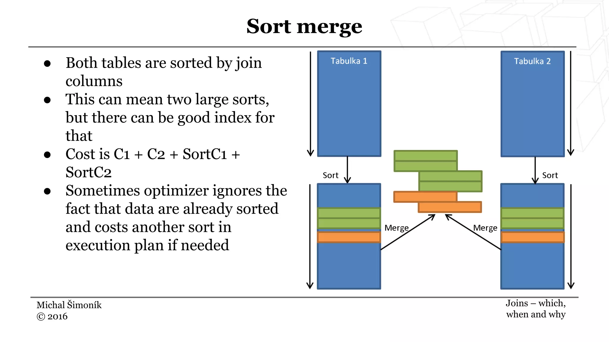 Michal Šimoník
© 2016
Sort merge
Joins – which,
when and why
● Both tables are sorted by join
columns
● This can mean two large sorts,
but there can be good index for
that
● Cost is C1 + C2 + SortC1 +
SortC2
● Sometimes optimizer ignores the
fact that data are already sorted
and costs another sort in
execution plan if needed
 