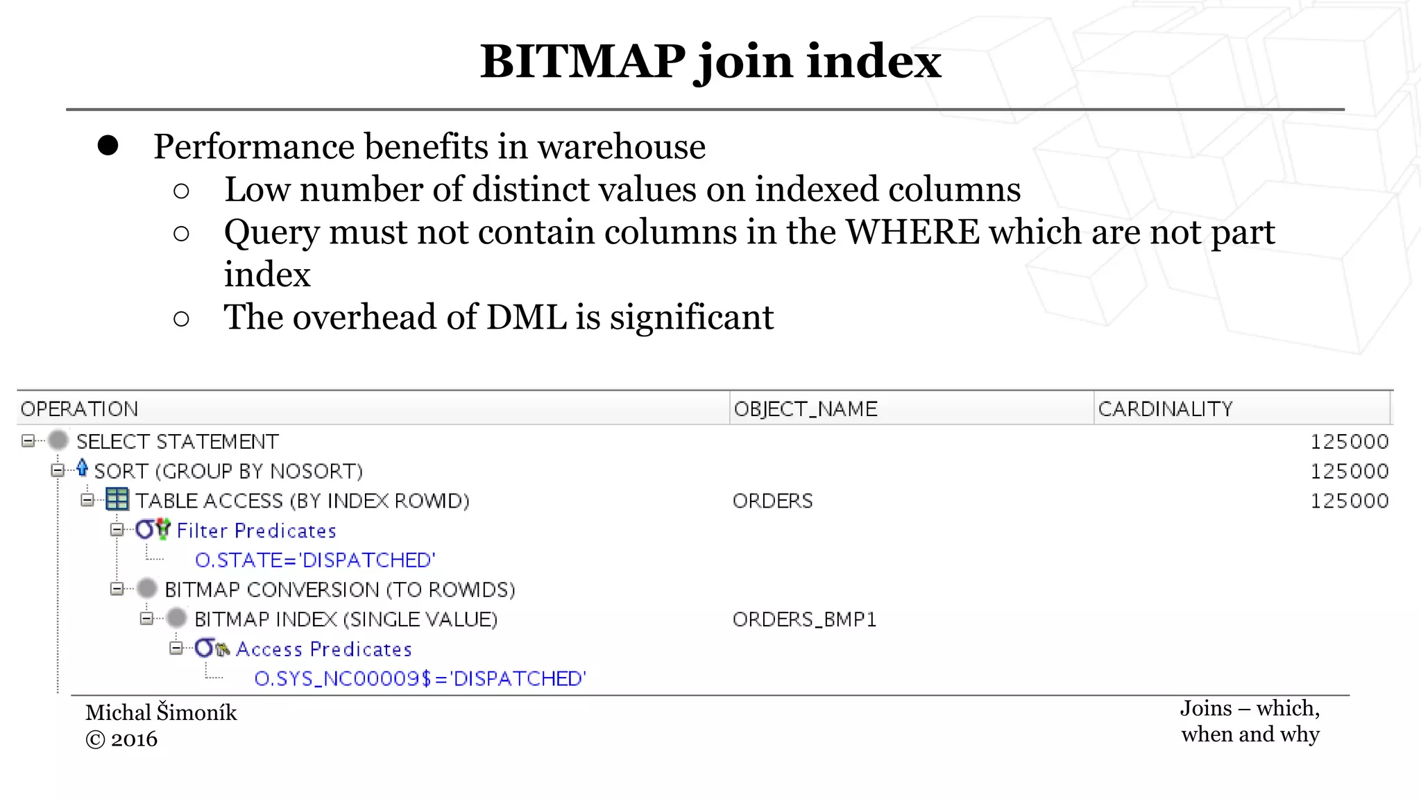 Michal Šimoník
© 2016
BITMAP join index
Joins – which,
when and why
● Performance benefits in warehouse
○ Low number of distinct values on indexed columns
○ Query must not contain columns in the WHERE which are not part
index
○ The overhead of DML is significant
 
