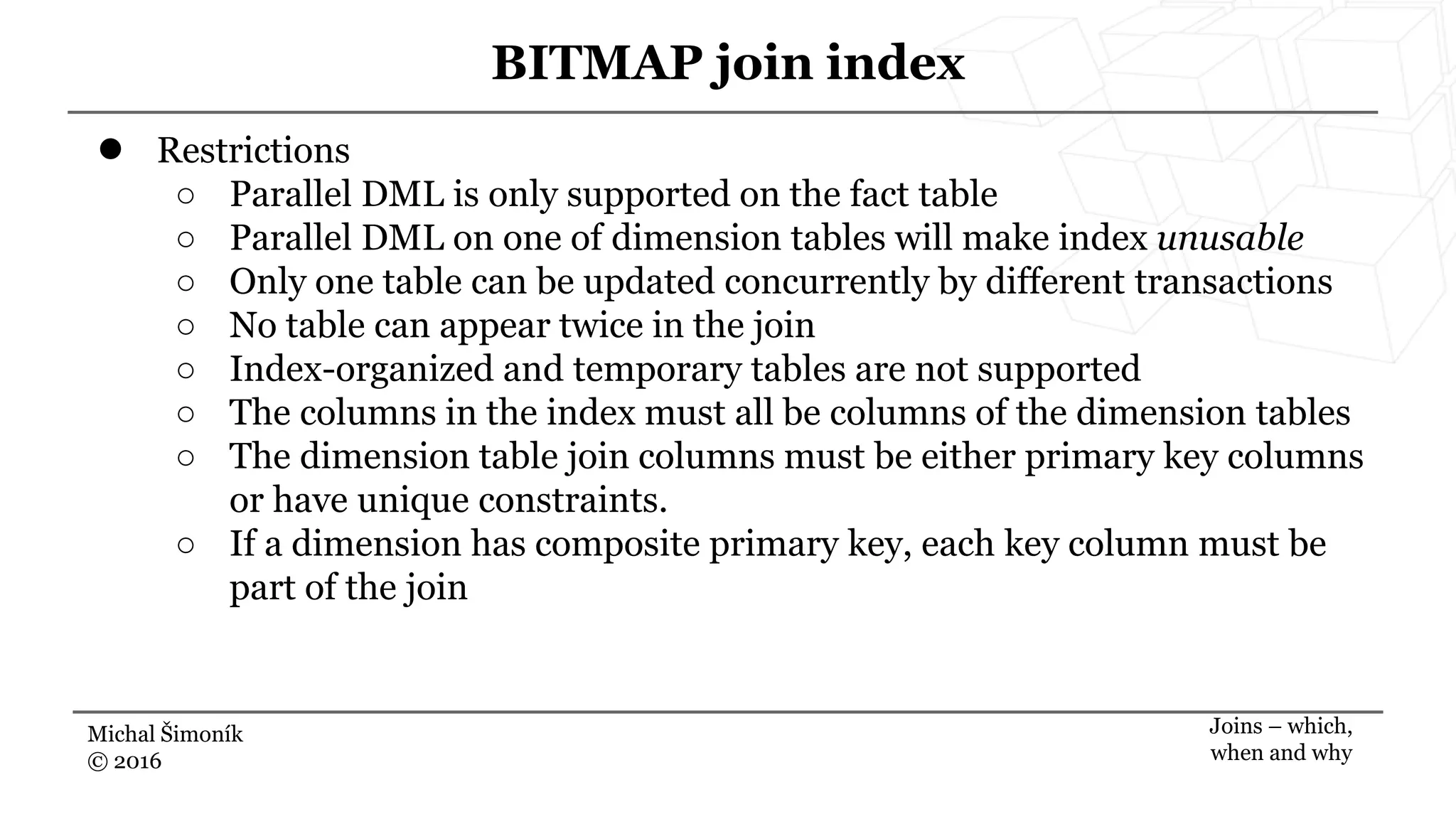 Michal Šimoník
© 2016
BITMAP join index
Joins – which,
when and why
● Restrictions
○ Parallel DML is only supported on the fact table
○ Parallel DML on one of dimension tables will make index unusable
○ Only one table can be updated concurrently by different transactions
○ No table can appear twice in the join
○ Index-organized and temporary tables are not supported
○ The columns in the index must all be columns of the dimension tables
○ The dimension table join columns must be either primary key columns
or have unique constraints.
○ If a dimension has composite primary key, each key column must be
part of the join
 