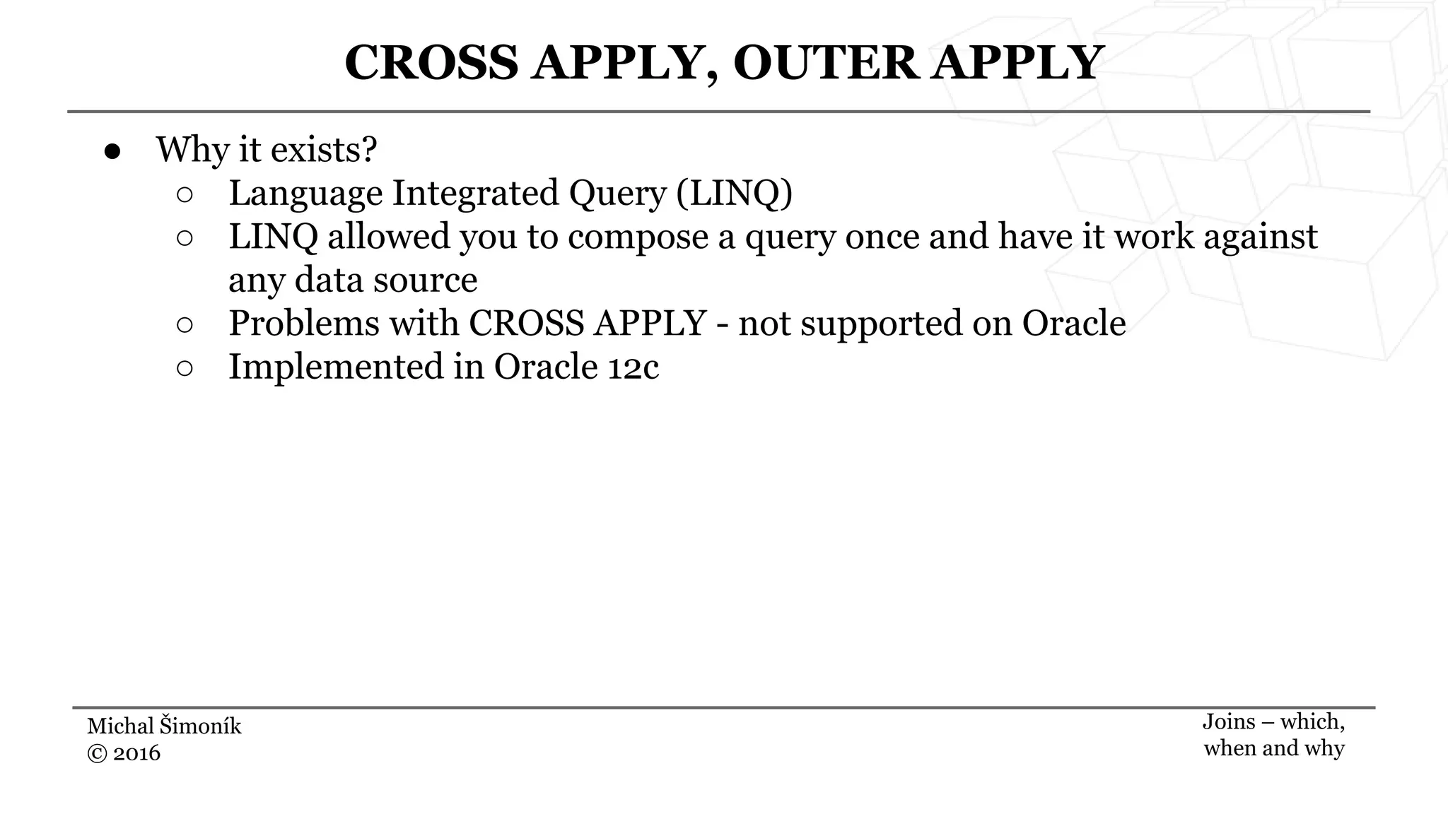 Michal Šimoník
© 2016
CROSS APPLY, OUTER APPLY
Joins – which,
when and why
● Why it exists?
○ Language Integrated Query (LINQ)
○ LINQ allowed you to compose a query once and have it work against
any data source
○ Problems with CROSS APPLY - not supported on Oracle
○ Implemented in Oracle 12c
 