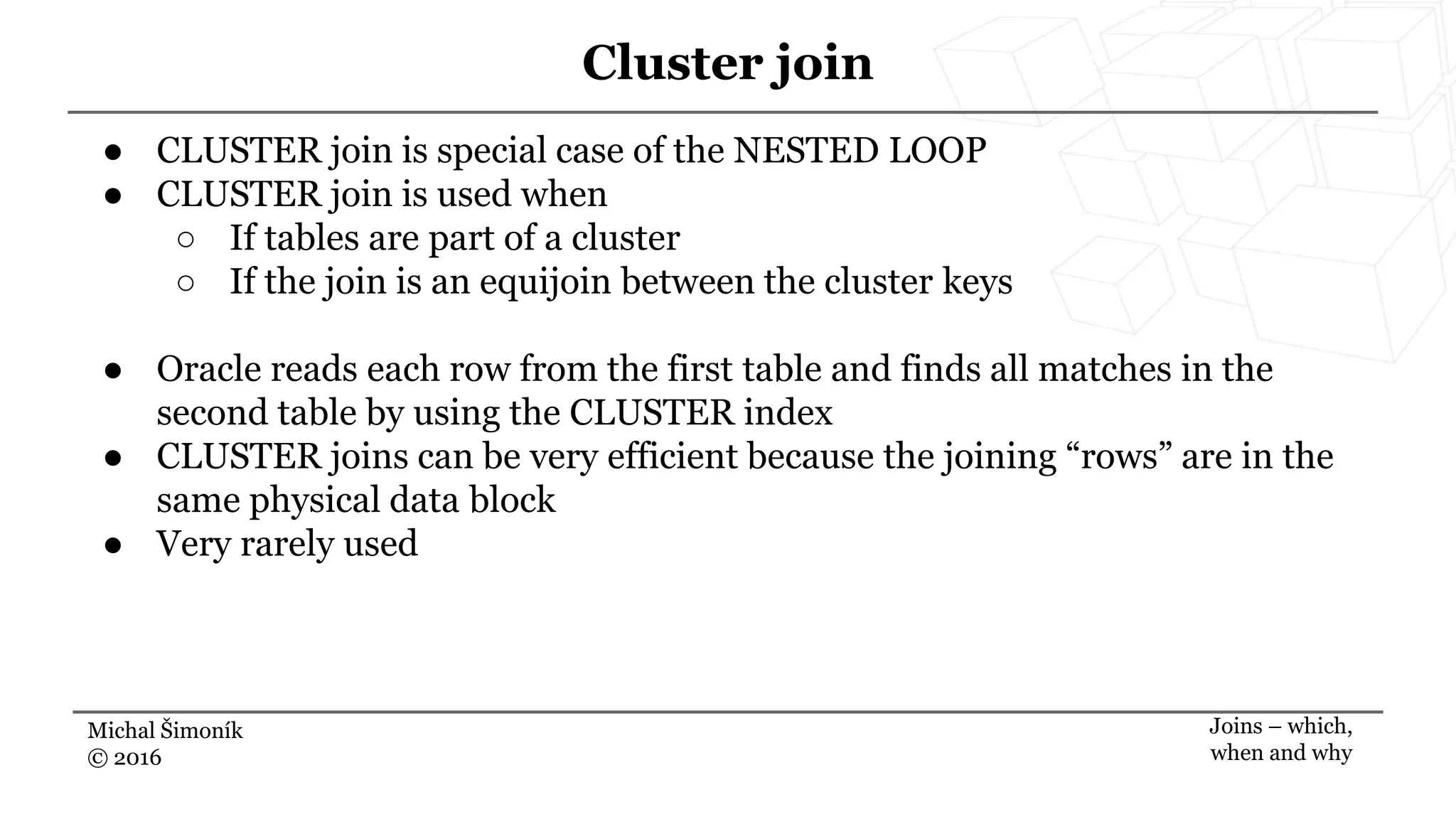 Michal Šimoník
© 2016
Cluster join
Joins – which,
when and why
● CLUSTER join is special case of the NESTED LOOP
● CLUSTER join is used when
○ If tables are part of a cluster
○ If the join is an equijoin between the cluster keys
● Oracle reads each row from the first table and finds all matches in the
second table by using the CLUSTER index
● CLUSTER joins can be very efficient because the joining “rows” are in the
same physical data block
● Very rarely used
 