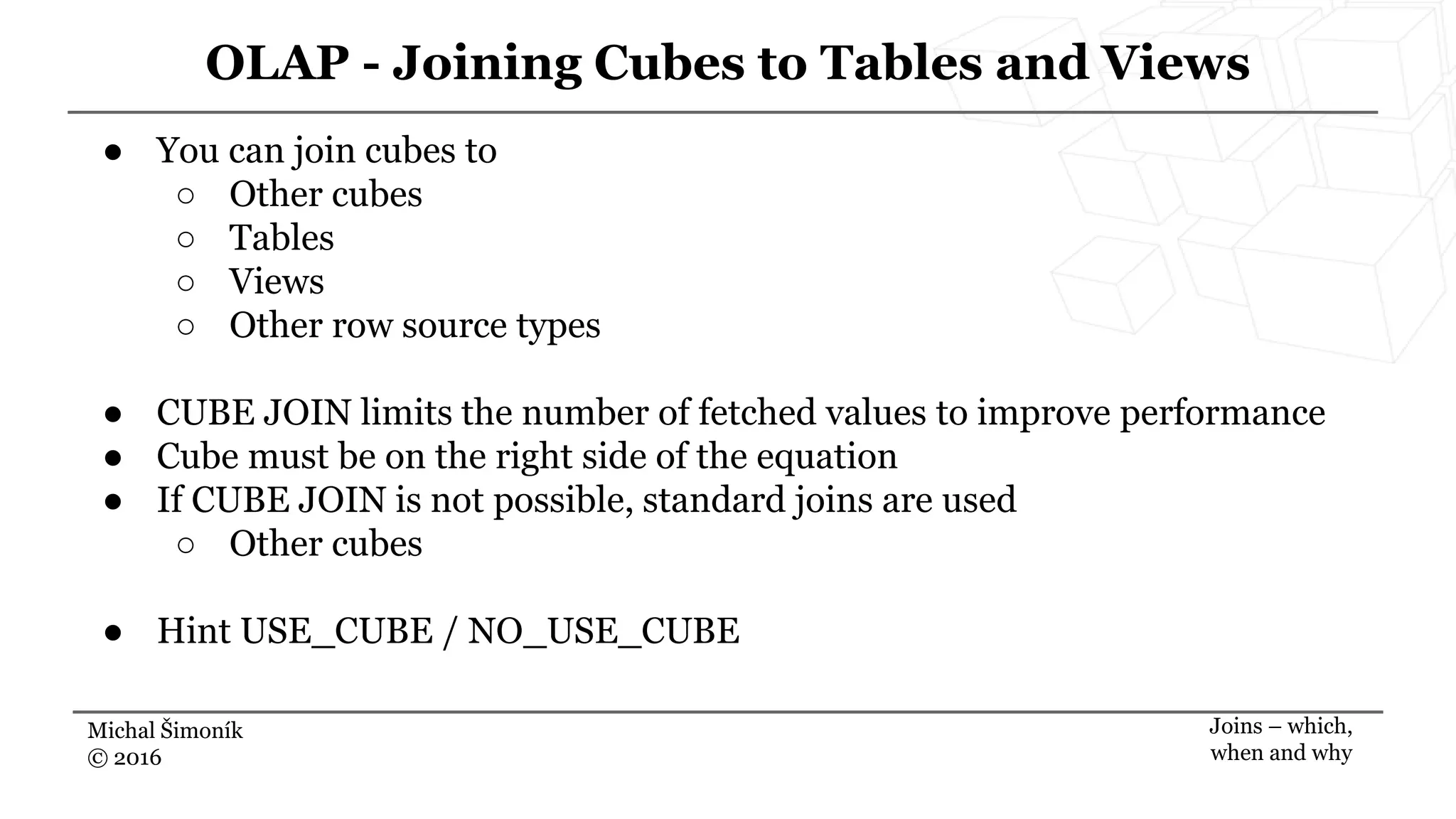 Michal Šimoník
© 2016
OLAP - Joining Cubes to Tables and Views
Joins – which,
when and why
● You can join cubes to
○ Other cubes
○ Tables
○ Views
○ Other row source types
● CUBE JOIN limits the number of fetched values to improve performance
● Cube must be on the right side of the equation
● If CUBE JOIN is not possible, standard joins are used
○ Other cubes
● Hint USE_CUBE / NO_USE_CUBE
 