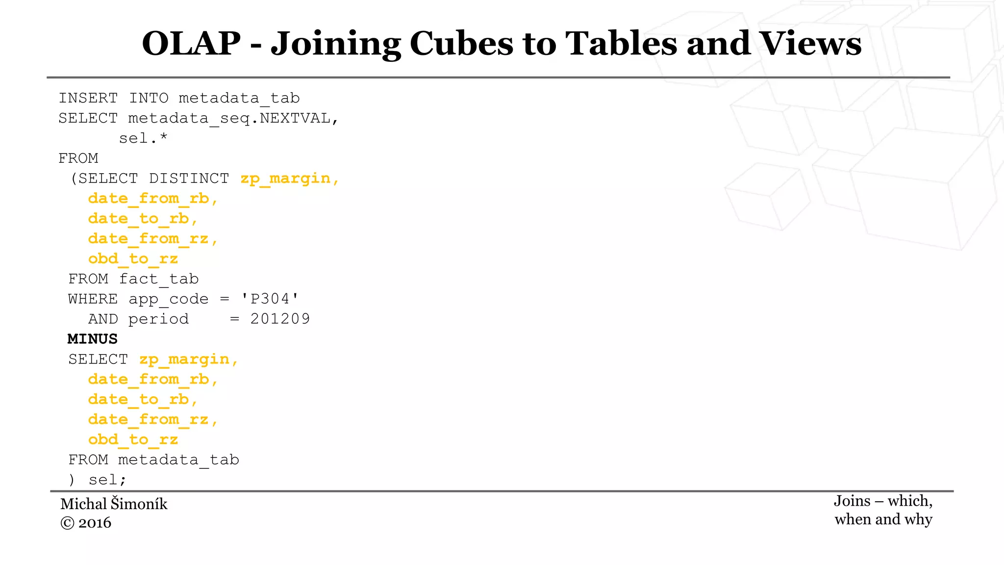 Michal Šimoník
© 2016
OLAP - Joining Cubes to Tables and Views
Joins – which,
when and why
INSERT INTO metadata_tab
SELECT metadata_seq.NEXTVAL,
sel.*
FROM
(SELECT DISTINCT zp_margin,
date_from_rb,
date_to_rb,
date_from_rz,
obd_to_rz
FROM fact_tab
WHERE app_code = 'P304'
AND period = 201209
MINUS
SELECT zp_margin,
date_from_rb,
date_to_rb,
date_from_rz,
obd_to_rz
FROM metadata_tab
) sel;
 