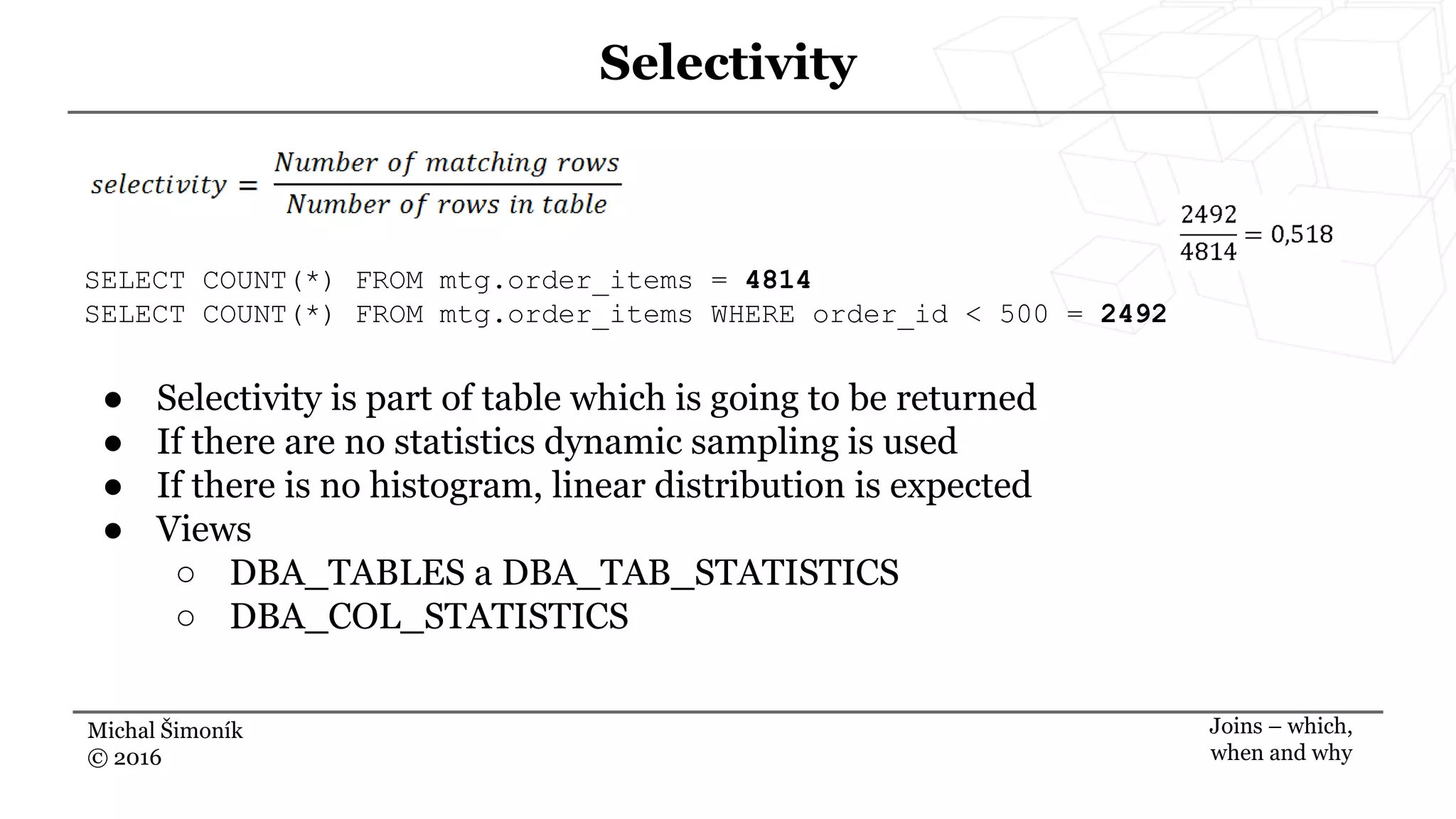 Michal Šimoník
© 2016
Selectivity
Joins – which,
when and why
SELECT COUNT(*) FROM mtg.order_items = 4814
SELECT COUNT(*) FROM mtg.order_items WHERE order_id < 500 = 2492
● Selectivity is part of table which is going to be returned
● If there are no statistics dynamic sampling is used
● If there is no histogram, linear distribution is expected
● Views
○ DBA_TABLES a DBA_TAB_STATISTICS
○ DBA_COL_STATISTICS
 