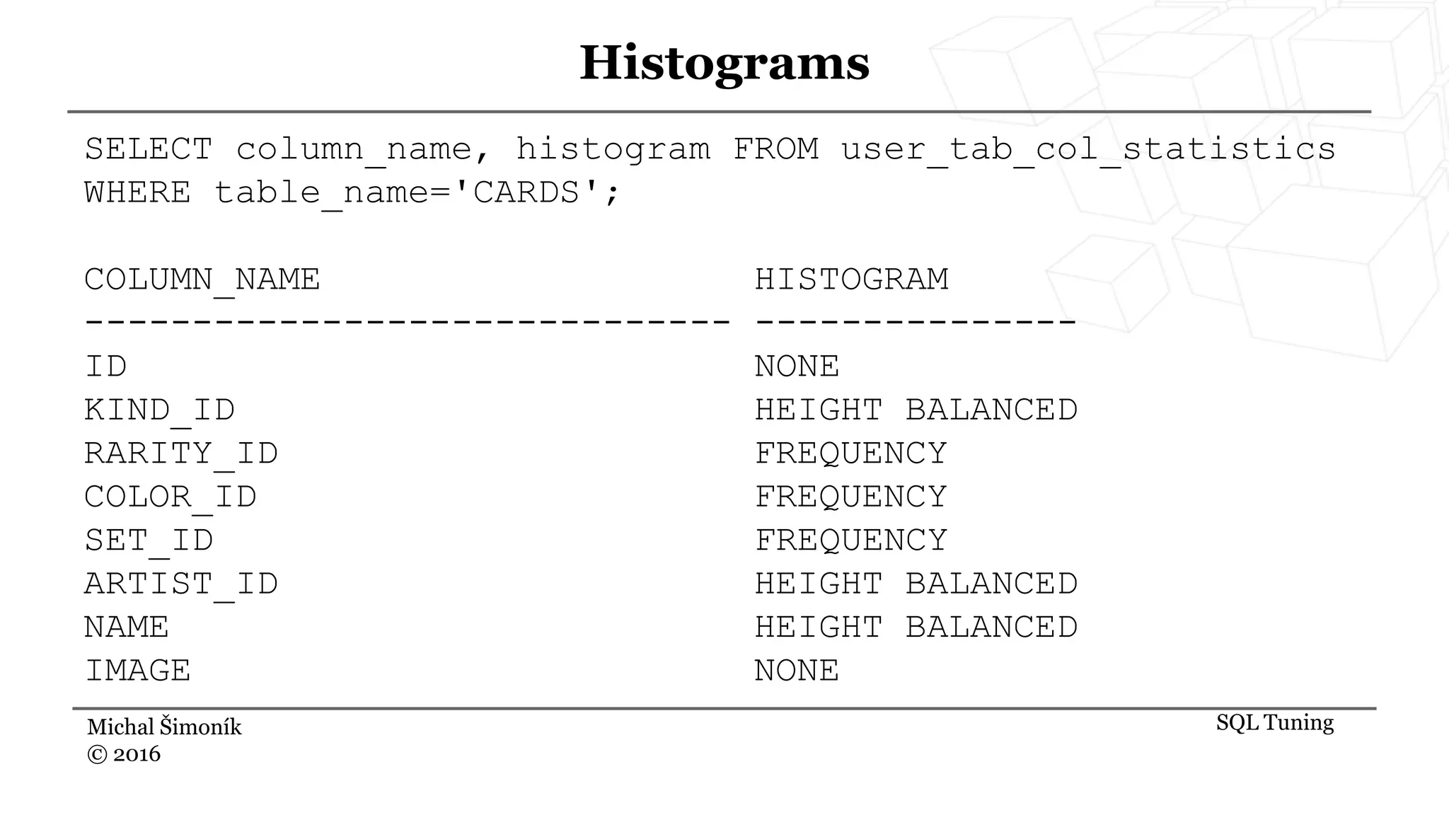 Michal Šimoník
© 2016
Histograms
SQL Tuning
SELECT column_name, histogram FROM user_tab_col_statistics
WHERE table_name='CARDS';
COLUMN_NAME HISTOGRAM
------------------------------ ---------------
ID NONE
KIND_ID HEIGHT BALANCED
RARITY_ID FREQUENCY
COLOR_ID FREQUENCY
SET_ID FREQUENCY
ARTIST_ID HEIGHT BALANCED
NAME HEIGHT BALANCED
IMAGE NONE
 