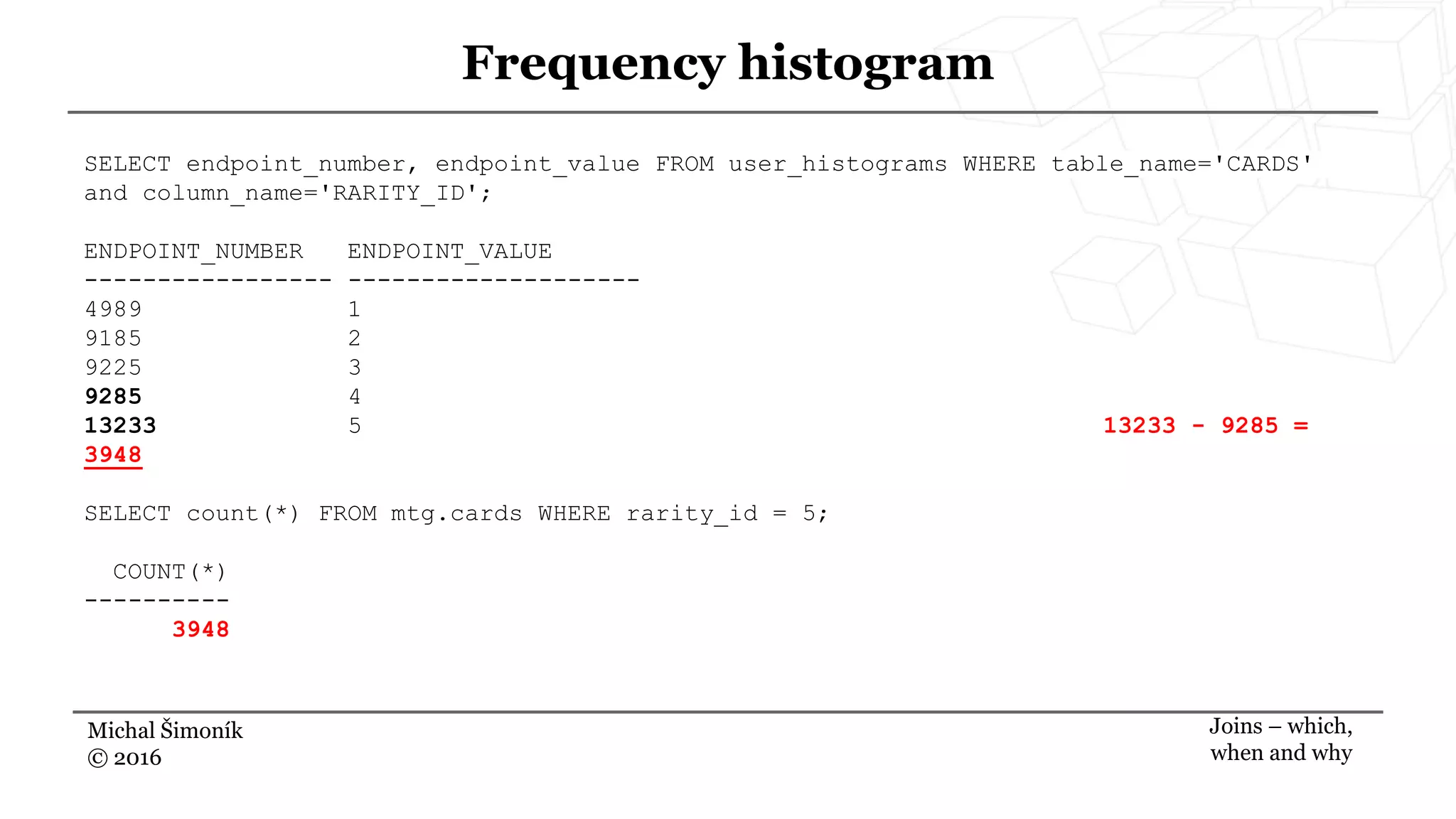 Michal Šimoník
© 2016
Frequency histogram
Joins – which,
when and why
SELECT endpoint_number, endpoint_value FROM user_histograms WHERE table_name='CARDS'
and column_name='RARITY_ID';
ENDPOINT_NUMBER ENDPOINT_VALUE
----------------- --------------------
4989 1
9185 2
9225 3
9285 4
13233 5 13233 - 9285 =
3948
SELECT count(*) FROM mtg.cards WHERE rarity_id = 5;
COUNT(*)
----------
3948
 