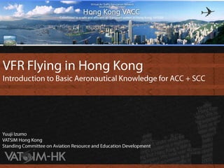 VFR Flying in Hong Kong Introduction to Basic Aeronautical Knowledge for ACC + SCC Yuuji Izumo VATSIM Hong KongStanding Committee on Aviation Resource and Education Development 