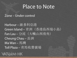 Place to NoteZone – Under controlHarbour – 維多利亞港Green Island – 青洲（香港島西端小島）Fan Lau – 分流（大嶼山西南角）Cheung Chau – 長洲Ma Wan – 馬灣Toll Plaza – 青馬收費廣場