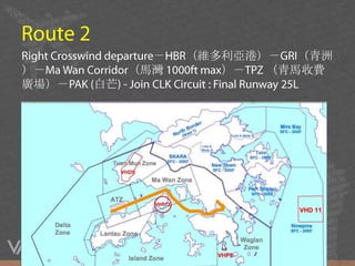 Route 2Right Crosswinddeparture－HBR（維多利亞港）－GRI（青洲）－Ma Wan Corridor（馬灣 1000ft max）－TPZ （青馬收費廣場）－PAK (白芒) - Join CLK Circuit : Final Runway 25L