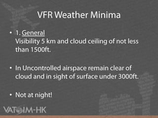 VFR Weather Minima1. GeneralVisibility 5 km and cloud ceiling of not less than 1500ft.In Uncontrolled airspace remain clear of cloud and in sight of surface under 3000ft.Not at night!
