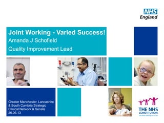 Joint Working - Varied Success!
Amanda J Schofield
Quality Improvement Lead
Greater Manchester, Lancashire
& South Cumbria Strategic
Clinical Network & Senate
26.06.13
 