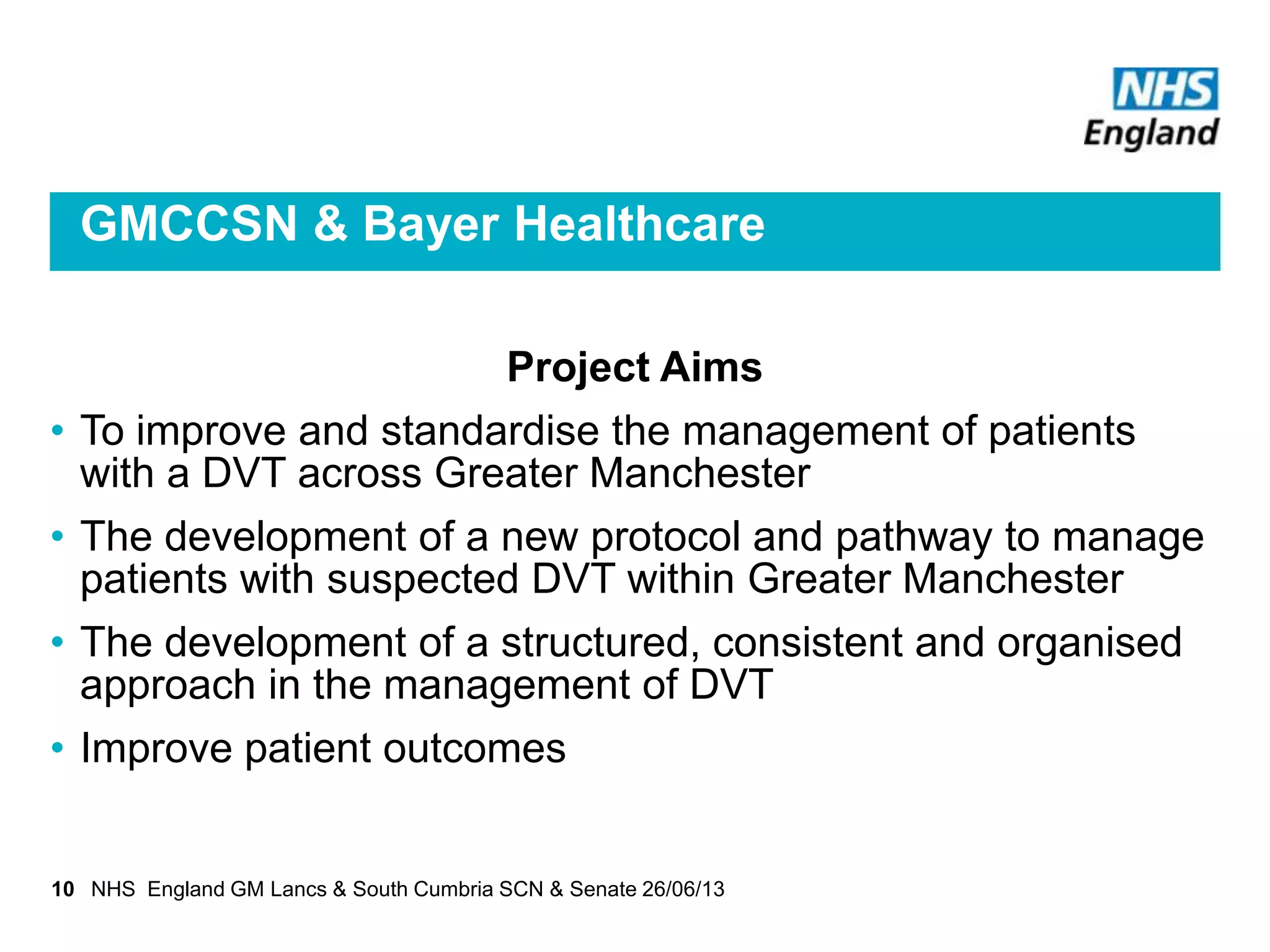 GMCCSN & Bayer Healthcare
Project Aims
• To improve and standardise the management of patients
with a DVT across Greater Manchester
• The development of a new protocol and pathway to manage
patients with suspected DVT within Greater Manchester
• The development of a structured, consistent and organised
approach in the management of DVT
• Improve patient outcomes
10 NHS England GM Lancs & South Cumbria SCN & Senate 26/06/13
 