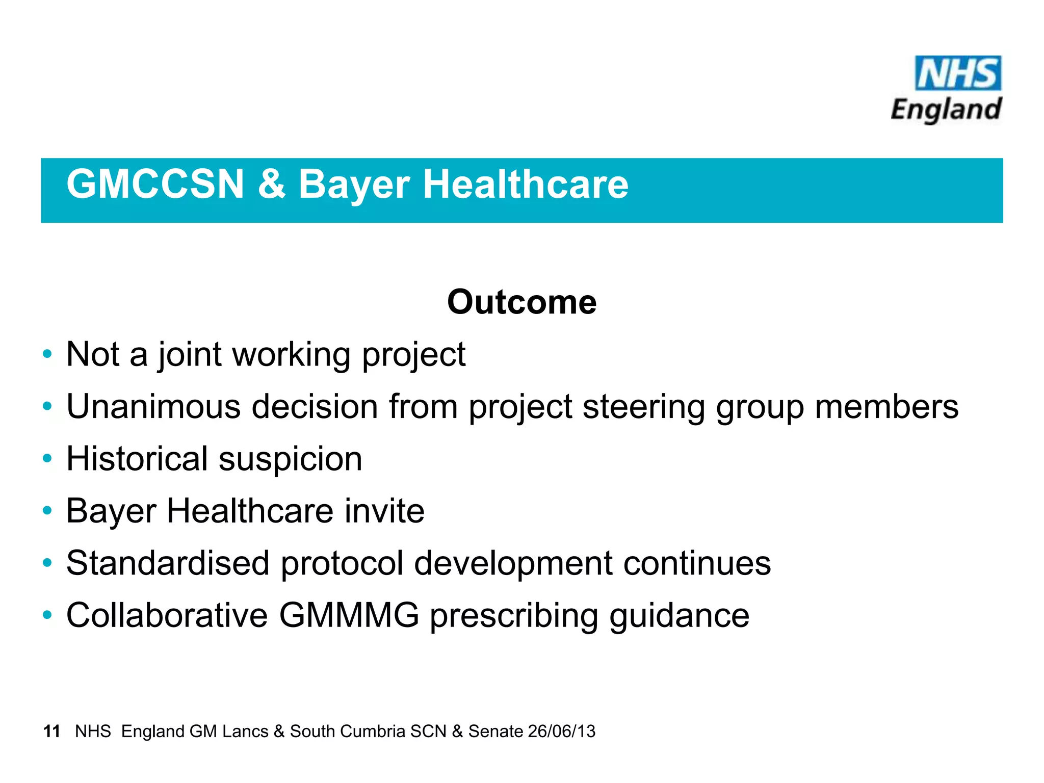 GMCCSN & Bayer Healthcare
Outcome
• Not a joint working project
• Unanimous decision from project steering group members
• Historical suspicion
• Bayer Healthcare invite
• Standardised protocol development continues
• Collaborative GMMMG prescribing guidance
11 NHS England GM Lancs & South Cumbria SCN & Senate 26/06/13
 