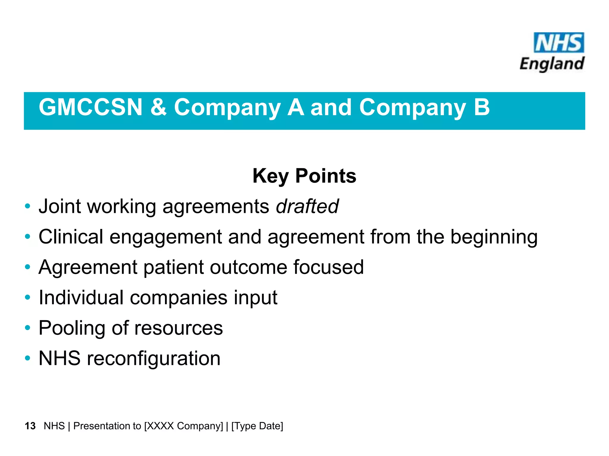 GMCCSN & Company A and Company B
Key Points
• Joint working agreements drafted
• Clinical engagement and agreement from the beginning
• Agreement patient outcome focused
• Individual companies input
• Pooling of resources
• NHS reconfiguration
NHS | Presentation to [XXXX Company] | [Type Date]13
 