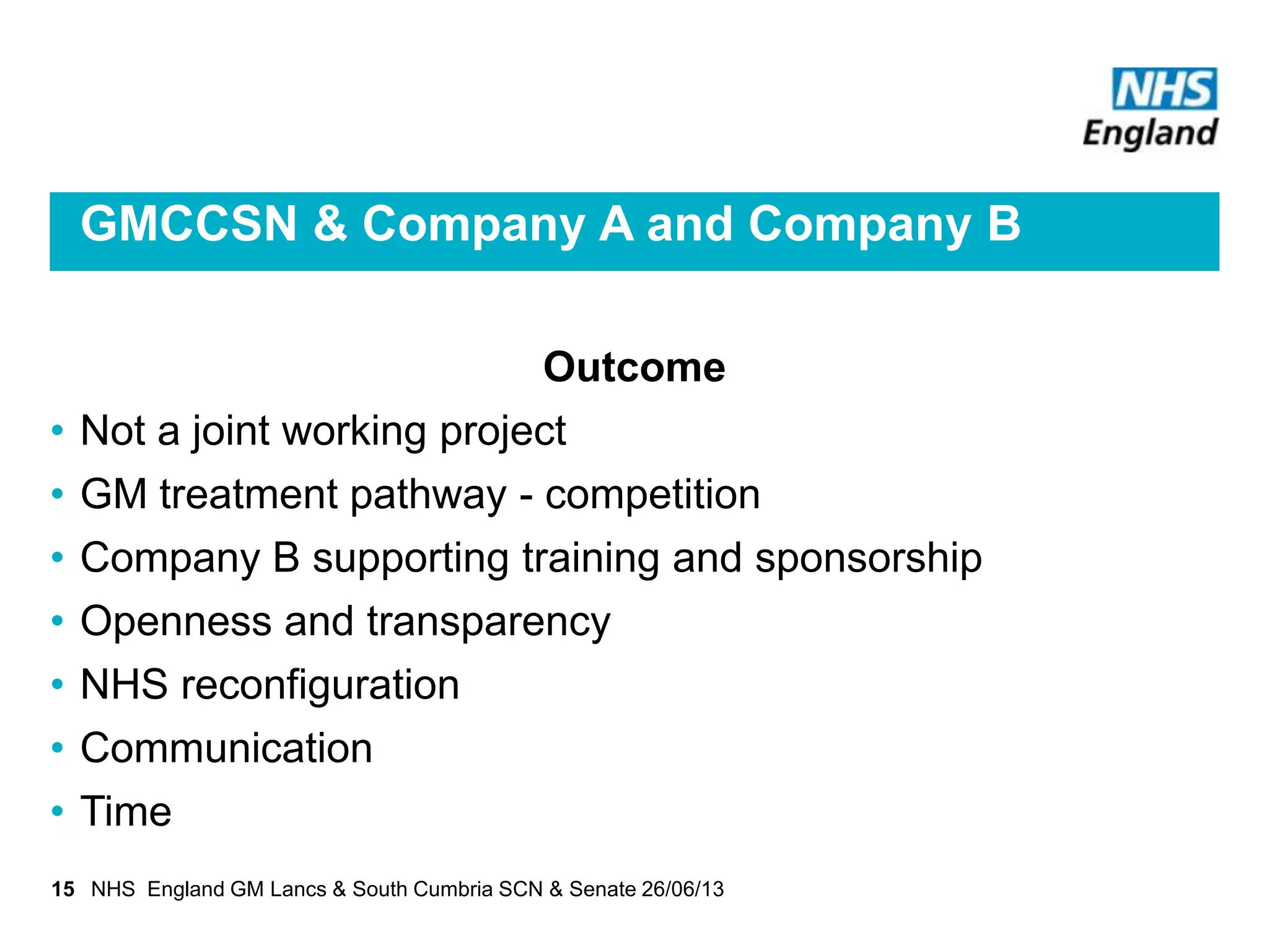 GMCCSN & Company A and Company B
Outcome
• Not a joint working project
• GM treatment pathway - competition
• Company B supporting training and sponsorship
• Openness and transparency
• NHS reconfiguration
• Communication
• Time
15 NHS England GM Lancs & South Cumbria SCN & Senate 26/06/13
 