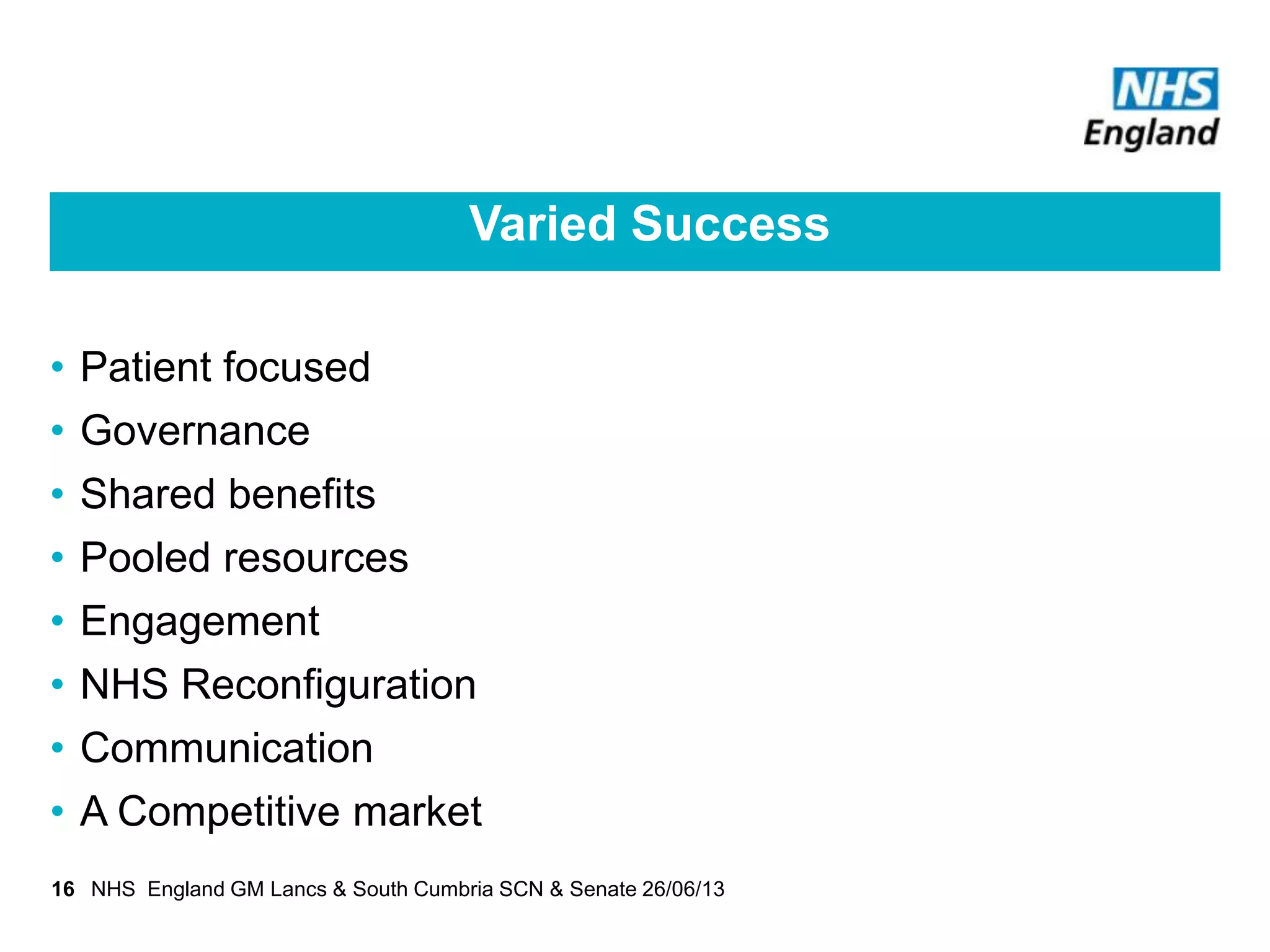 Varied Success
• Patient focused
• Governance
• Shared benefits
• Pooled resources
• Engagement
• NHS Reconfiguration
• Communication
• A Competitive market
16 NHS England GM Lancs & South Cumbria SCN & Senate 26/06/13
 