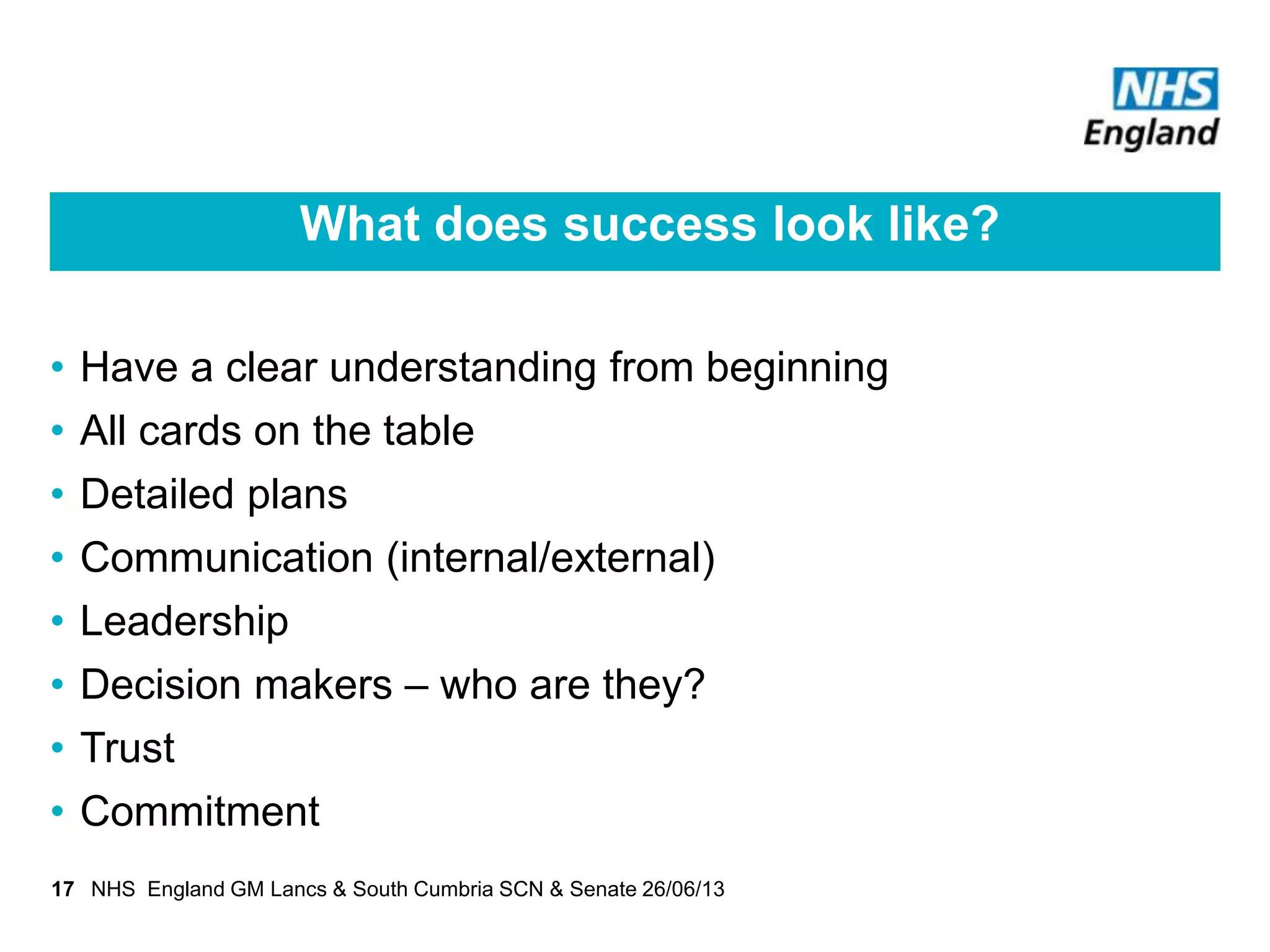 What does success look like?
• Have a clear understanding from beginning
• All cards on the table
• Detailed plans
• Communication (internal/external)
• Leadership
• Decision makers – who are they?
• Trust
• Commitment
17 NHS England GM Lancs & South Cumbria SCN & Senate 26/06/13
 