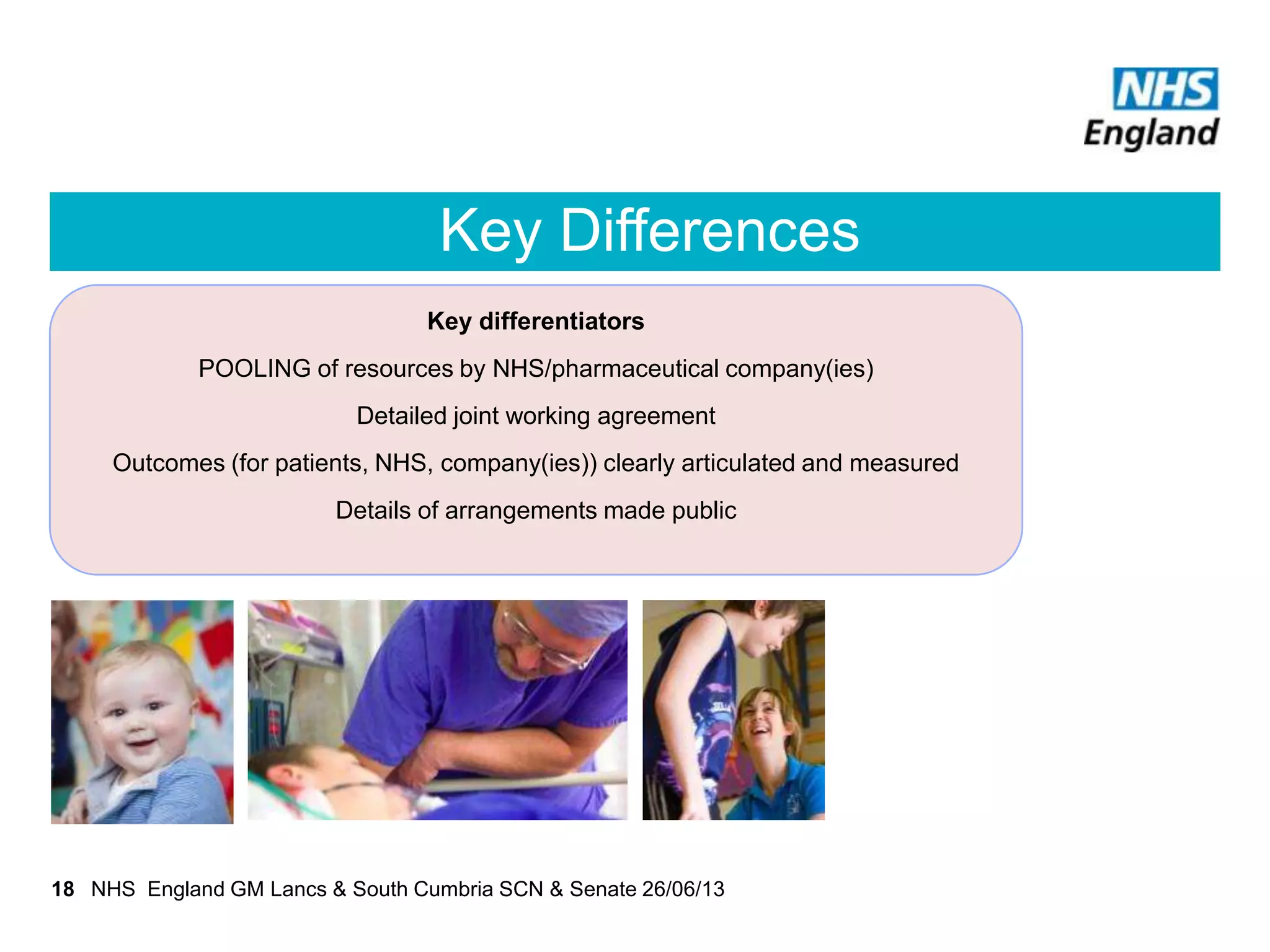 Key Differences
NHS England GM Lancs & South Cumbria SCN & Senate 26/06/1318
Key differentiators
POOLING of resources by NHS/pharmaceutical company(ies)
Detailed joint working agreement
Outcomes (for patients, NHS, company(ies)) clearly articulated and measured
Details of arrangements made public
 