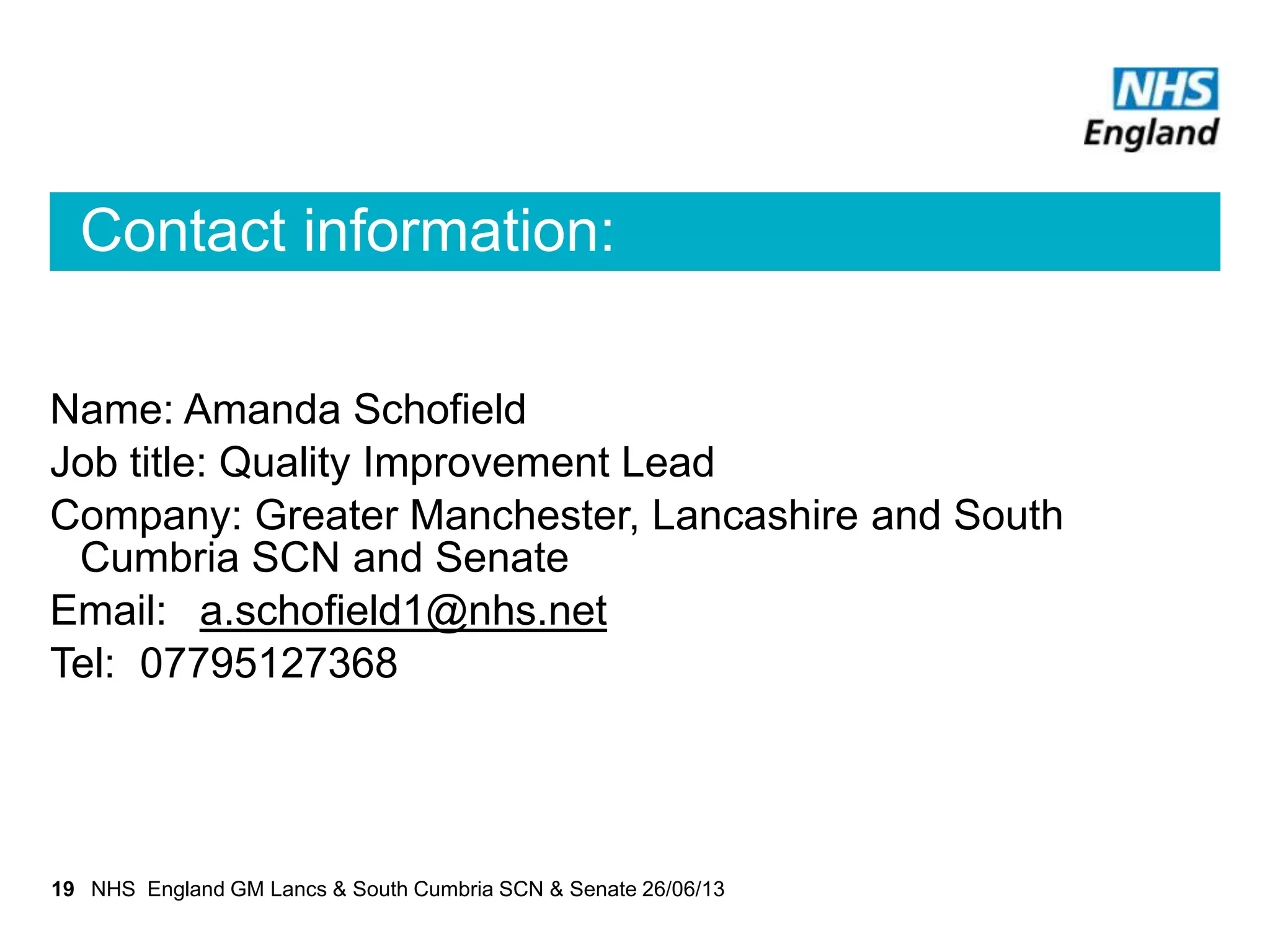 Contact information:
Name: Amanda Schofield
Job title: Quality Improvement Lead
Company: Greater Manchester, Lancashire and South
Cumbria SCN and Senate
Email: a.schofield1@nhs.net
Tel: 07795127368
19 NHS England GM Lancs & South Cumbria SCN & Senate 26/06/13
 