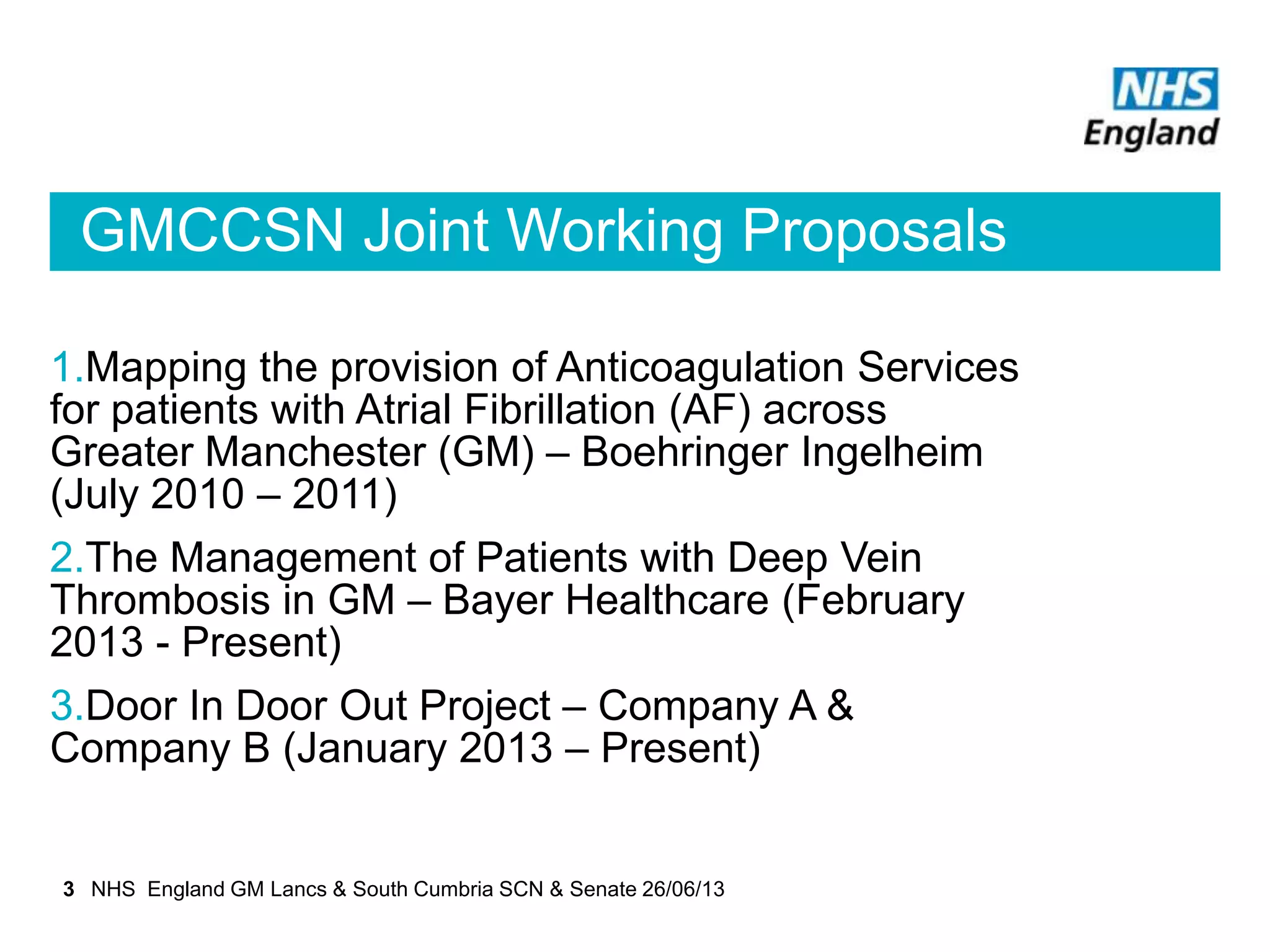 GMCCSN Joint Working Proposals
1.Mapping the provision of Anticoagulation Services
for patients with Atrial Fibrillation (AF) across
Greater Manchester (GM) – Boehringer Ingelheim
(July 2010 – 2011)
2.The Management of Patients with Deep Vein
Thrombosis in GM – Bayer Healthcare (February
2013 - Present)
3.Door In Door Out Project – Company A &
Company B (January 2013 – Present)
3 NHS England GM Lancs & South Cumbria SCN & Senate 26/06/13
 