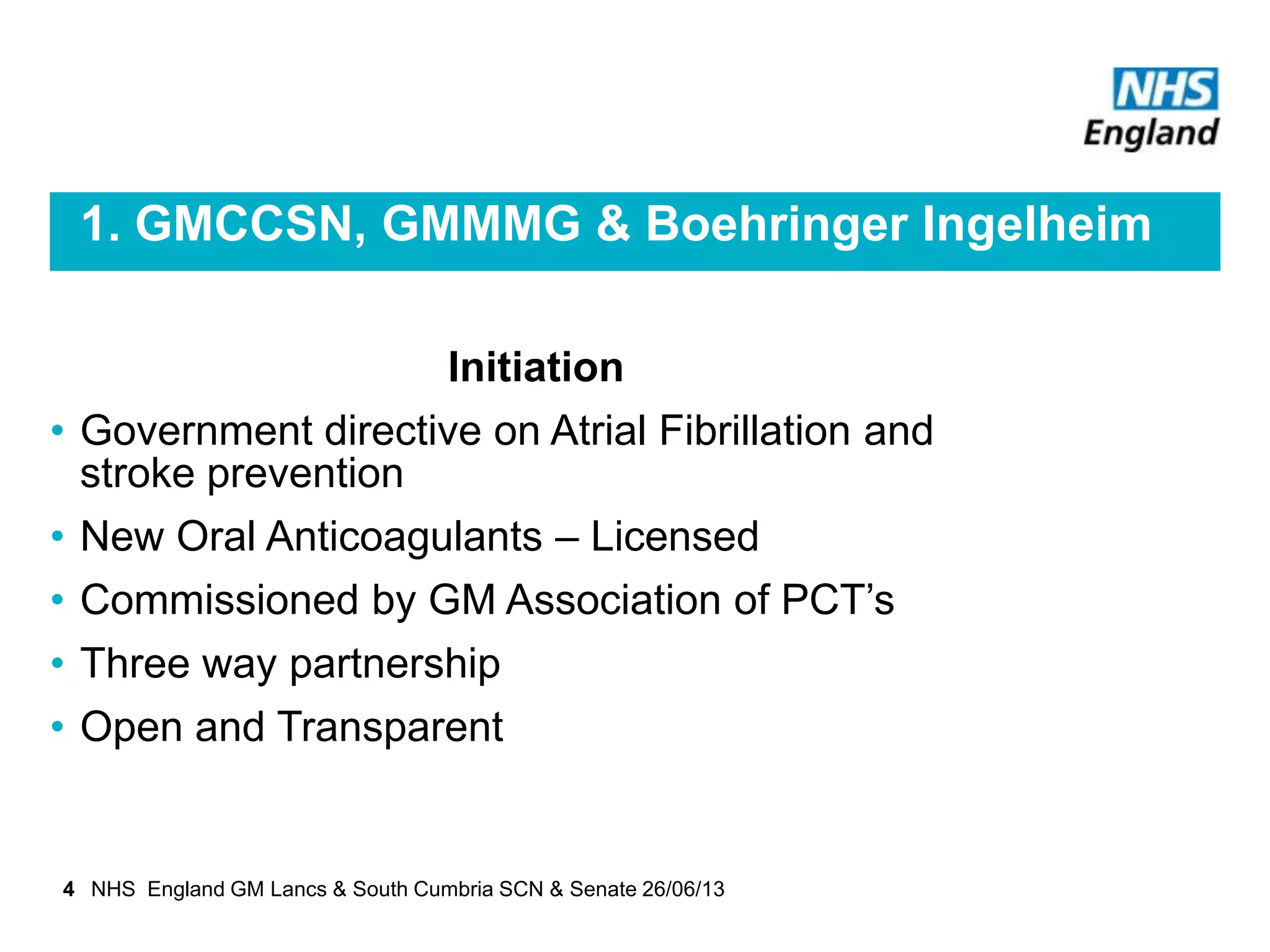 1. GMCCSN, GMMMG & Boehringer Ingelheim
Initiation
• Government directive on Atrial Fibrillation and
stroke prevention
• New Oral Anticoagulants – Licensed
• Commissioned by GM Association of PCT’s
• Three way partnership
• Open and Transparent
4 NHS England GM Lancs & South Cumbria SCN & Senate 26/06/13
 