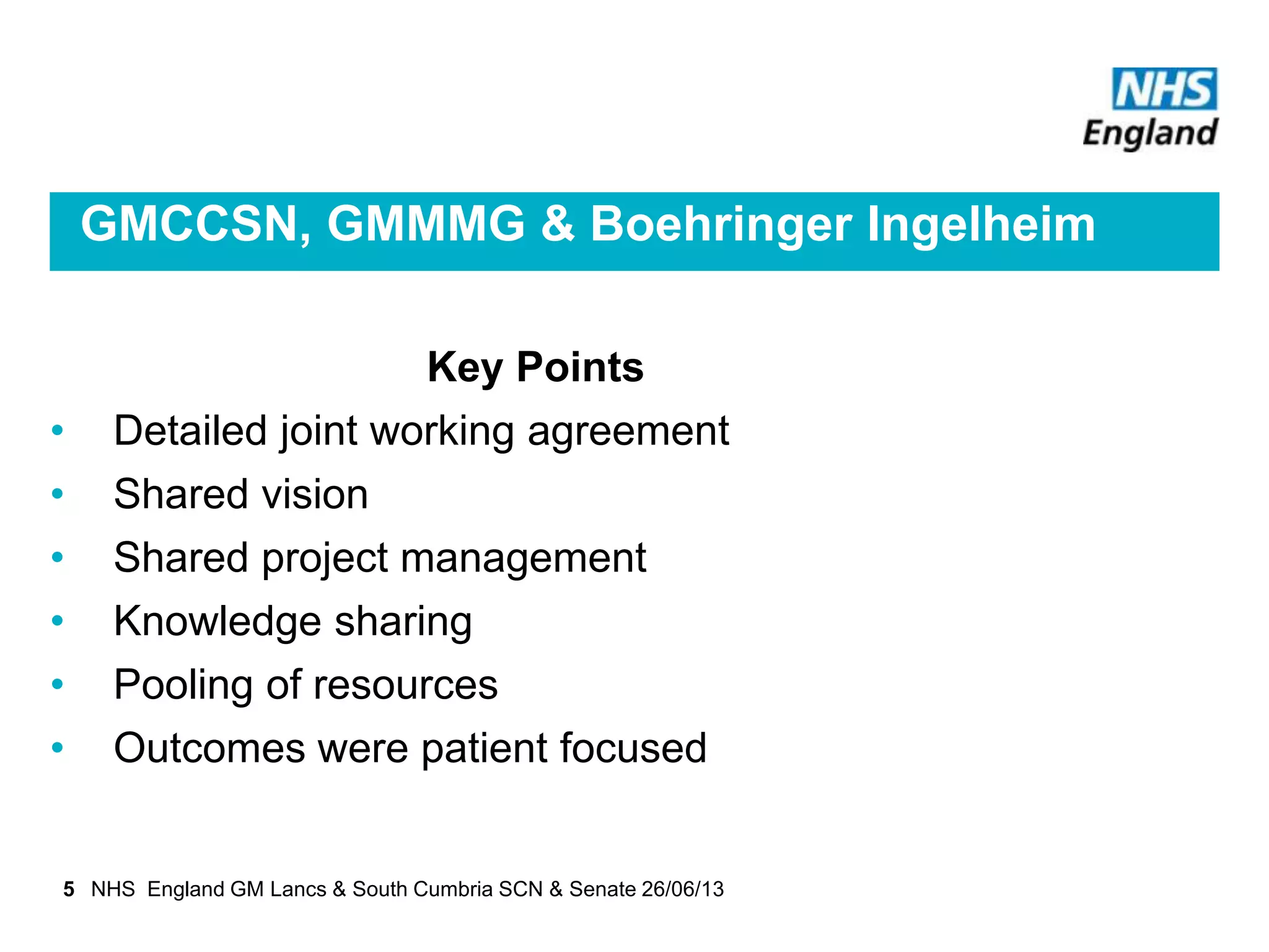 GMCCSN, GMMMG & Boehringer Ingelheim
Key Points
• Detailed joint working agreement
• Shared vision
• Shared project management
• Knowledge sharing
• Pooling of resources
• Outcomes were patient focused
5 NHS England GM Lancs & South Cumbria SCN & Senate 26/06/13
 