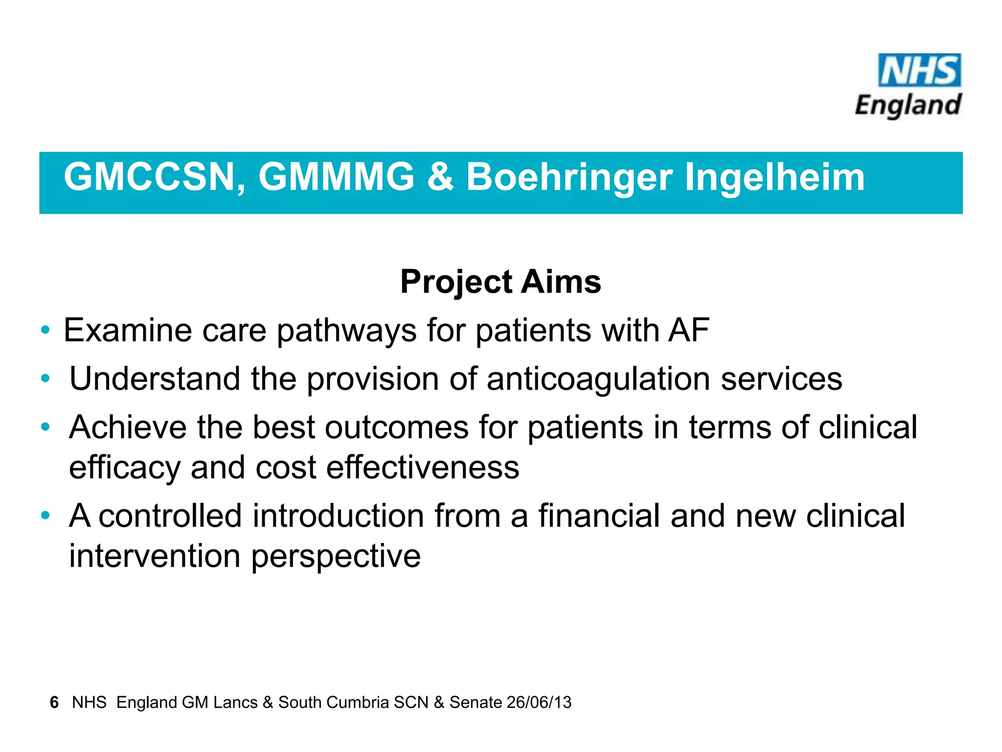 GMCCSN, GMMMG & Boehringer Ingelheim
Project Aims
• Examine care pathways for patients with AF
• Understand the provision of anticoagulation services
• Achieve the best outcomes for patients in terms of clinical
efficacy and cost effectiveness
• A controlled introduction from a financial and new clinical
intervention perspective
6 NHS England GM Lancs & South Cumbria SCN & Senate 26/06/13
 