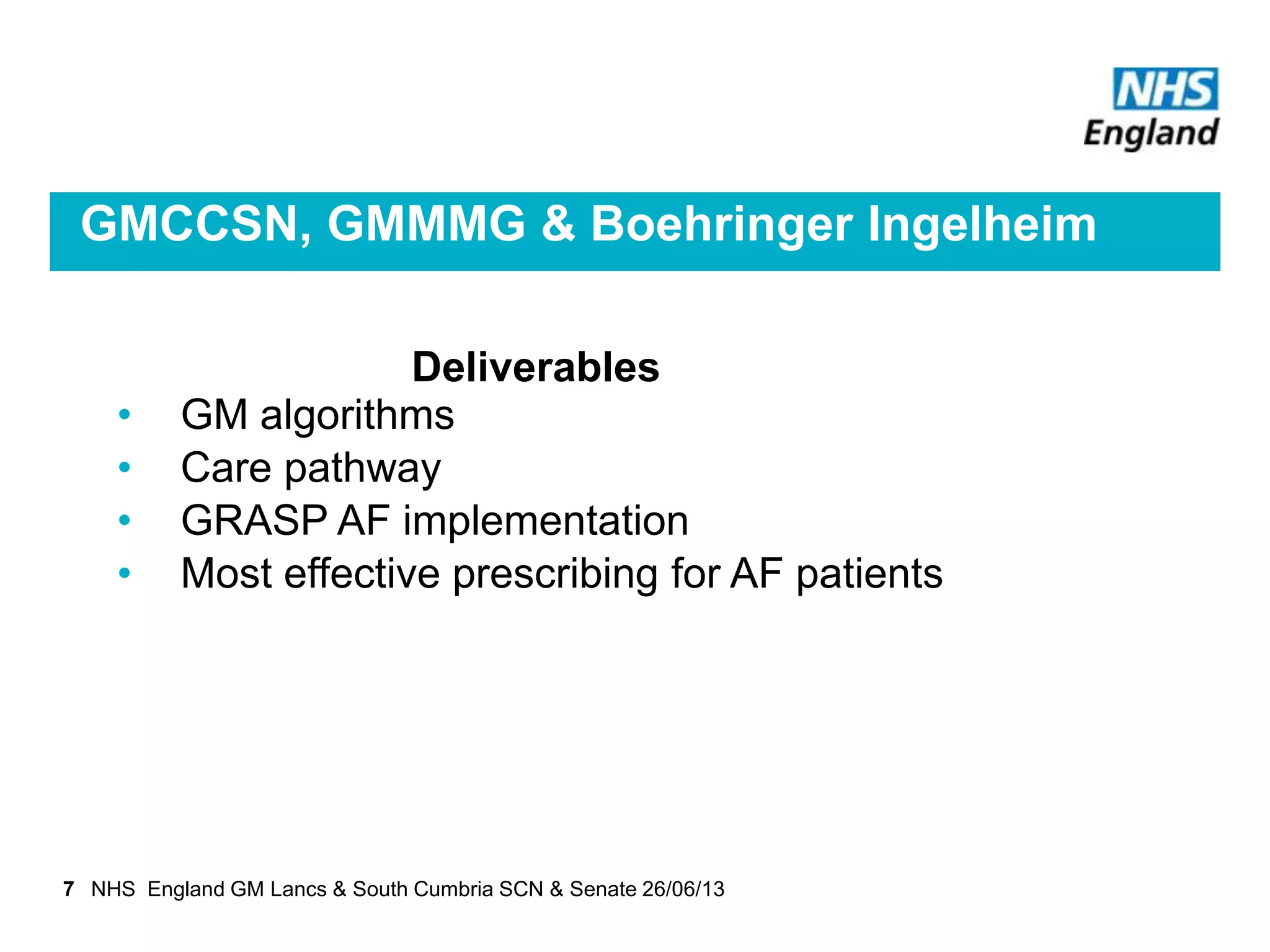 GMCCSN, GMMMG & Boehringer Ingelheim
Deliverables
• GM algorithms
• Care pathway
• GRASP AF implementation
• Most effective prescribing for AF patients
7 NHS England GM Lancs & South Cumbria SCN & Senate 26/06/13
 