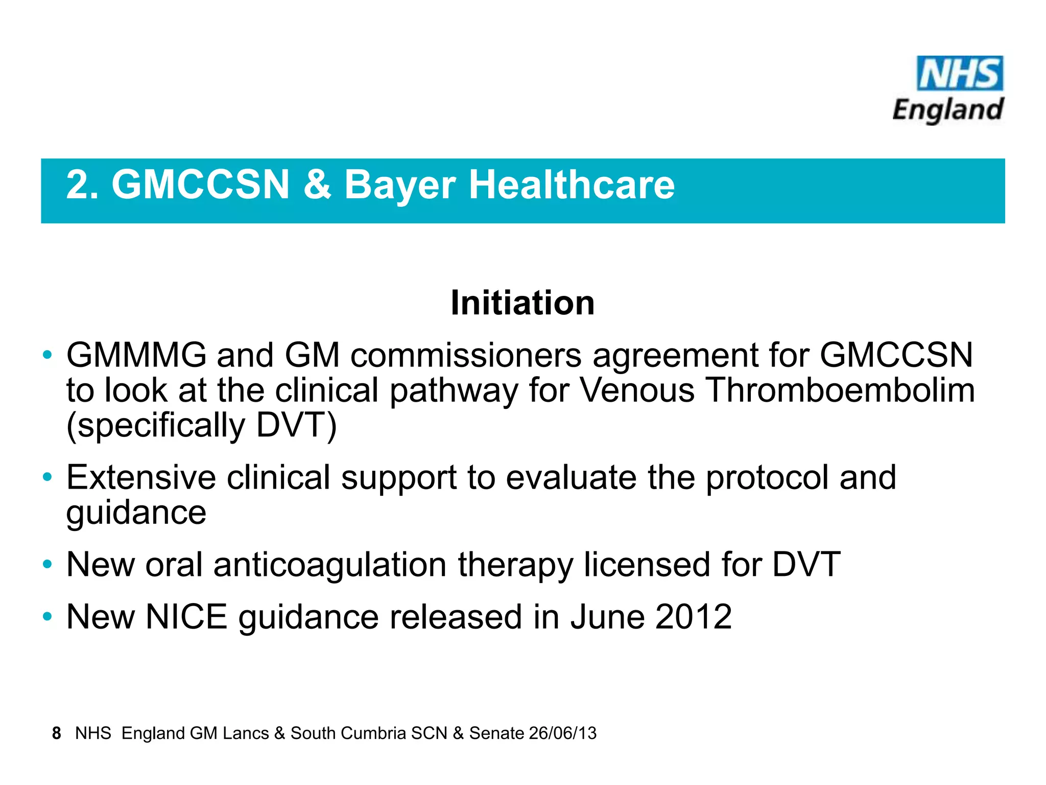 2. GMCCSN & Bayer Healthcare
Initiation
• GMMMG and GM commissioners agreement for GMCCSN
to look at the clinical pathway for Venous Thromboembolim
(specifically DVT)
• Extensive clinical support to evaluate the protocol and
guidance
• New oral anticoagulation therapy licensed for DVT
• New NICE guidance released in June 2012
8 NHS England GM Lancs & South Cumbria SCN & Senate 26/06/13
 