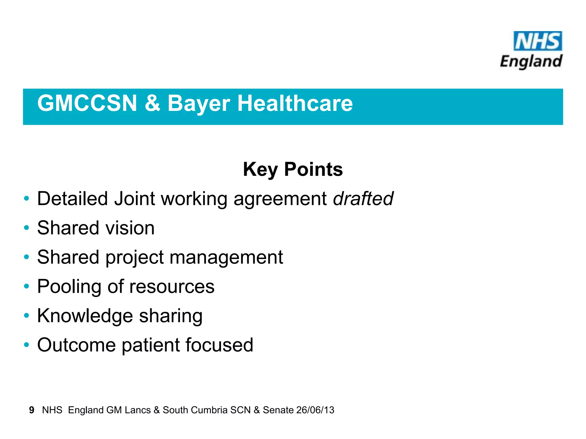 GMCCSN & Bayer Healthcare
Key Points
• Detailed Joint working agreement drafted
• Shared vision
• Shared project management
• Pooling of resources
• Knowledge sharing
• Outcome patient focused
9 NHS England GM Lancs & South Cumbria SCN & Senate 26/06/13
 