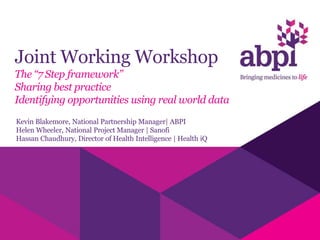 Joint Working Workshop
The “7 Step framework”
Sharing best practice
Identifying opportunities using real world data
Kevin Blakemore, National Partnership Manager| ABPI
Helen Wheeler, National Project Manager | Sanofi
Hassan Chaudhury, Director of Health Intelligence | Health iQ
 