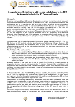 Suggestions and Guidelines to address gap and challenge in the EEU
           for the participation in the ICT Research Domain

Introduction
Enterprise Interoperability and Enterprise Collaboration are among the main ingredients to support
collaboration between industrial partners. As a matter of fact SMEs and research organizations are
an essential part of EEU economies and form that important structural backbone integrating
research and industrial networks. In such context COIN EI / EC Services and applications are
extremely relevant for SMEs in a way they can stimulate the ICT related activity for new ideas and
project proposals leveraging that critical mass around COIN related domains.
To this extent the objective of reinforcement of the cooperation between research teams across the
EU and the integration of the European Research Area in ICT (especially in the Enlarged
European Union) can benefit with COIN leveraging its network and community starting from the
launch of new research initiatives in the enterprise interoperability and collaboration (and adjacent)
domains.

The Joint Action Plan includes propositions and guidelines derived from the adoption of COIN EI /
EC Services to EEU contexts with the global objective of addressing Enlarged European ICT
organizations for facilitating their involvement in the on-going and future EI / EC related research
developments by removing all that barriers that hampers a fully successful participation in the
European project calls.
The Joint Action Plan is addressed to:
    • Enlarged European Union Policy Makers, Governmental Institute (also at global European
        level) active in the launch and support of initiatives for the consolidation of the ICT research
        arena and its integration between eastern and western regions in Europe;
    • Research Centres, Universities and Organizations actively participating in European
        cooperation programmes in the ICT domains especially at enterprise interoperability and
        collaboration level.
Additional intention of the Joint Action Plan is finally to contribute to the reinforcement of
cooperation between research teams across the 27 Member States and the consolidation and
integration of the European Research Area for reducing the “digital divide” between companies
belonging to different regions and countries in Europe (so crucial for a balanced development of an
Enlarged European Union).

In the context of this Action Plan COIN Project makes available, for validation and testing, COIN
results to six EEU end-users (that extended the current portfolio of COIN pilots), to study, design
and implement simplified Enterprise Interoperability (EI) and Enterprise Collaboration (EC) services
close to EEU Member organizations requisites and needs.
This was done by observing and analyzing the activities conducted within six different pilots and
how these pilots are supported by local and national stakeholders; the experience achieved by the
six EEU partner organizations and their success factors, the adoption of COIN EI / EC services to
their specific scenarios and needs was useful to derive findings and path on how to fill the gap in
the Interoperability and Collaboration domains (key sector for the ICT research arena more in
general).
The six EEU Organizations carrying the COIN Pilots played also the role of contributing, thanks to
their experimentations results, in the definition and the identification of the gaps and barriers



                                                                     Support by the European Commission, DG
                                                                     INFSO within FP7 is acknowledged.
 