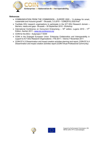 References
    • COMMUNICATION FROM THE COMMISSION – EUROPE 2020 – “A strategy for smart,
      sustainable and inclusive growth” – Brussels, 3.3.2010 – COM(2010) 2020 final
    • Facilitate EEU research organisations to participate in the ICT EEU Research domain –
      Barriers, needs and gaps - Brussels – 30 September 2010 - Workshop
    • International Conference on Concurrent Enterprising – 16th edition, Lugano 2010 - 17th
      Edition, Aachen 2011 - www.ice-conference.org
    • COIN for the EEU – Subproject 7 DOW
    • COIN in the Enlarged European Union: Enterprise Collaboration and Interoperability in
      support to ICT EEU Research Organizations – FIS 2011 – Vienna 7 November 2011
    • COIN D7.4.3 Dissemination and impact creation activities planning and report; COIN D7.4.4
      Dissemination and impact creation activities report (COIN Virtual Professional Community)




                                                               Support by the European Commission, DG
                                                               INFSO within FP7 is acknowledged.
 