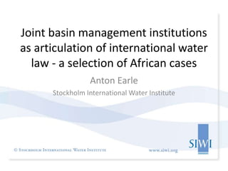 Joint basin management institutions
as articulation of international water
law - a selection of African cases
Anton Earle
Stockholm International Water Institute
 