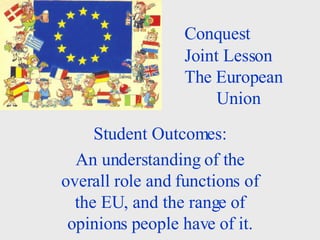 Conquest  Joint Lesson The European  Union Student Outcomes: An understanding of the overall role and functions of the EU, and the range of opinions people have of it. 