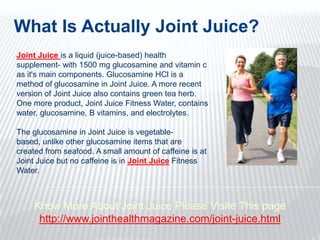 What Is Actually Joint Juice?  Joint Juice is a liquid (juice-based) health supplement- with 1500 mg glucosamine and vitamin c as it's main components. Glucosamine HCl is a method of glucosamine in Joint Juice. A more recent version of Joint Juice also contains green tea herb. One more product, Joint Juice Fitness Water, contains water, glucosamine, B vitamins, and electrolytes.  The glucosamine in Joint Juice is vegetable-based, unlike other glucosamine items that are created from seafood. A small amount of caffeine is at Joint Juice but no caffeine is in Joint JuiceFitness Water.  Know More About Joint Juice Please Visite This page http://www.jointhealthmagazine.com/joint-juice.html 