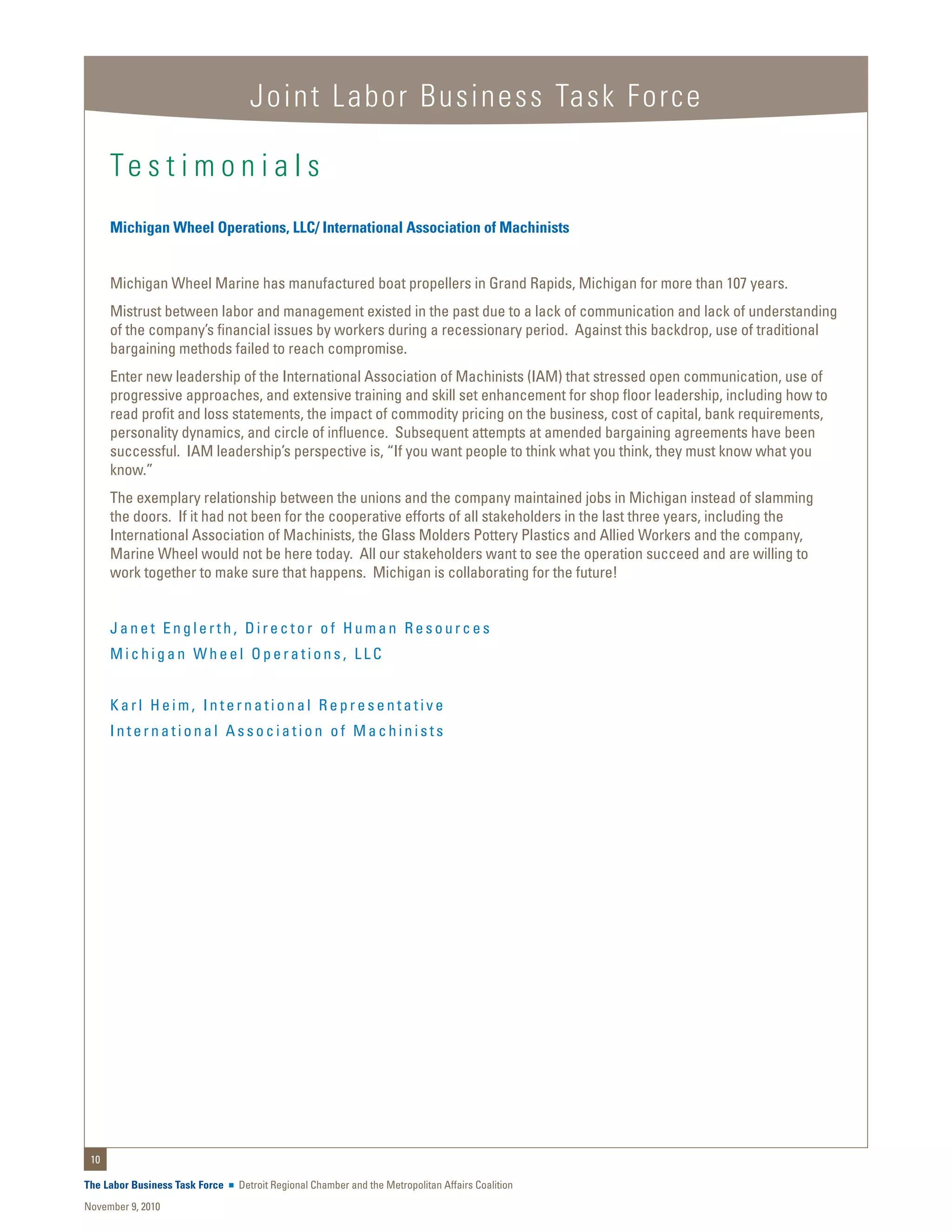 Joint Labor Business Task Force

      Te s t i m o n i a l s
      Michigan Wheel Operations, LLC/ International Association of Machinists


      Michigan Wheel Marine has manufactured boat propellers in Grand Rapids, Michigan for more than 107 years.
      Mistrust between labor and management existed in the past due to a lack of communication and lack of understanding
      of the company’s financial issues by workers during a recessionary period. Against this backdrop, use of traditional
      bargaining methods failed to reach compromise.
      Enter new leadership of the International Association of Machinists (IAM) that stressed open communication, use of
      progressive approaches, and extensive training and skill set enhancement for shop floor leadership, including how to
      read profit and loss statements, the impact of commodity pricing on the business, cost of capital, bank requirements,
      personality dynamics, and circle of influence. Subsequent attempts at amended bargaining agreements have been
      successful. IAM leadership’s perspective is, “If you want people to think what you think, they must know what you
      know.”
      The exemplary relationship between the unions and the company maintained jobs in Michigan instead of slamming
      the doors. If it had not been for the cooperative efforts of all stakeholders in the last three years, including the
      International Association of Machinists, the Glass Molders Pottery Plastics and Allied Workers and the company,
      Marine Wheel would not be here today. All our stakeholders want to see the operation succeed and are willing to
      work together to make sure that happens. Michigan is collaborating for the future!


      Janet Englerth, Director of Human Resources
      Michigan Wheel Operations, LLC


      Karl Heim, International Representative
      International Association of Machinists




 10

The Labor Business Task Force   Detroit Regional Chamber and the Metropolitan Affairs Coalition
November 9, 2010
 