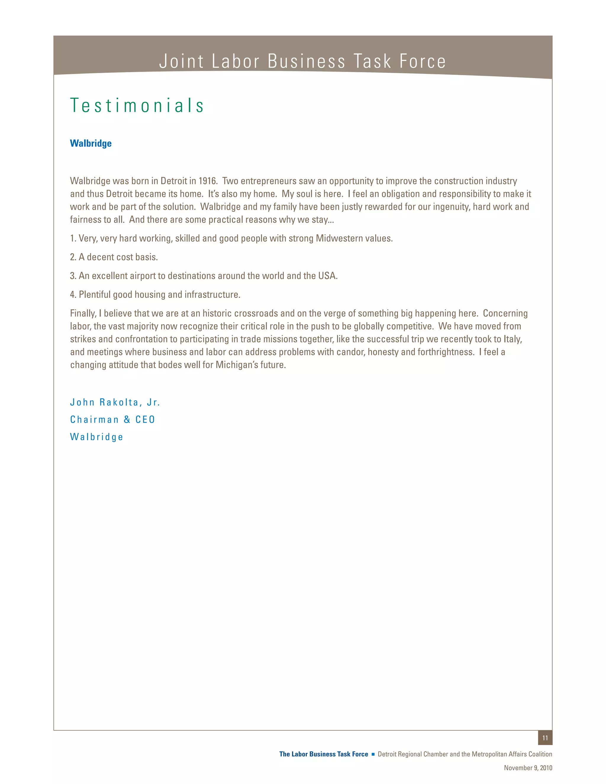 Joint Labor Business Task Force

Te s t i m o n i a l s
Walbridge


Walbridge was born in Detroit in 1916. Two entrepreneurs saw an opportunity to improve the construction industry
and thus Detroit became its home. It’s also my home. My soul is here. I feel an obligation and responsibility to make it
work and be part of the solution. Walbridge and my family have been justly rewarded for our ingenuity, hard work and
fairness to all. And there are some practical reasons why we stay...
1. Very, very hard working, skilled and good people with strong Midwestern values.
2. A decent cost basis.
3. An excellent airport to destinations around the world and the USA.
4. Plentiful good housing and infrastructure.
Finally, I believe that we are at an historic crossroads and on the verge of something big happening here. Concerning
labor, the vast majority now recognize their critical role in the push to be globally competitive. We have moved from
strikes and confrontation to participating in trade missions together, like the successful trip we recently took to Italy,
and meetings where business and labor can address problems with candor, honesty and forthrightness. I feel a
changing attitude that bodes well for Michigan’s future.


J o h n R a k o l t a , J r.
Chairman & CEO
Walbridge




                                                                                                                                                  11

                                                       The Labor Business Task Force   Detroit Regional Chamber and the Metropolitan Affairs Coalition
                                                                                                                                    November 9, 2010
 