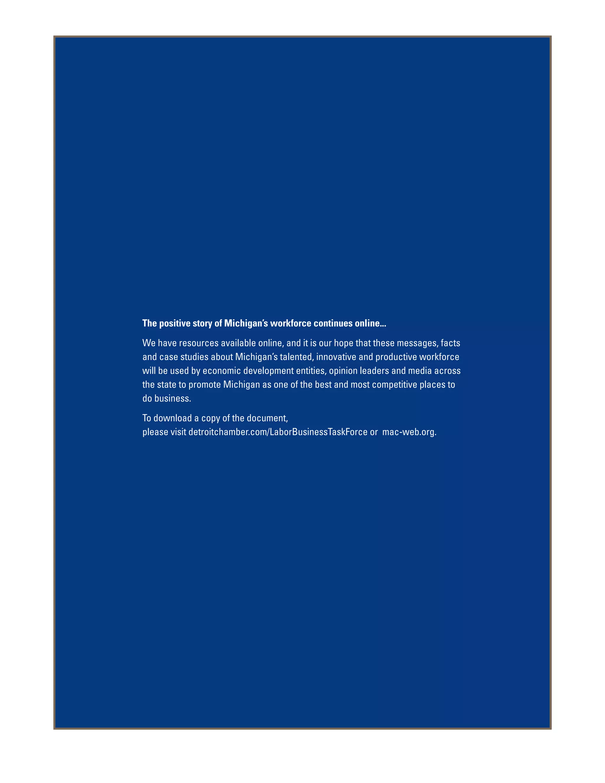 The positive story of Michigan’s workforce continues online...
We have resources available online, and it is our hope that these messages, facts
and case studies about Michigan’s talented, innovative and productive workforce
will be used by economic development entities, opinion leaders and media across
the state to promote Michigan as one of the best and most competitive places to
do business.
To download a copy of the document,
please visit detroitchamber.com/LaborBusinessTaskForce or mac-web.org.
 